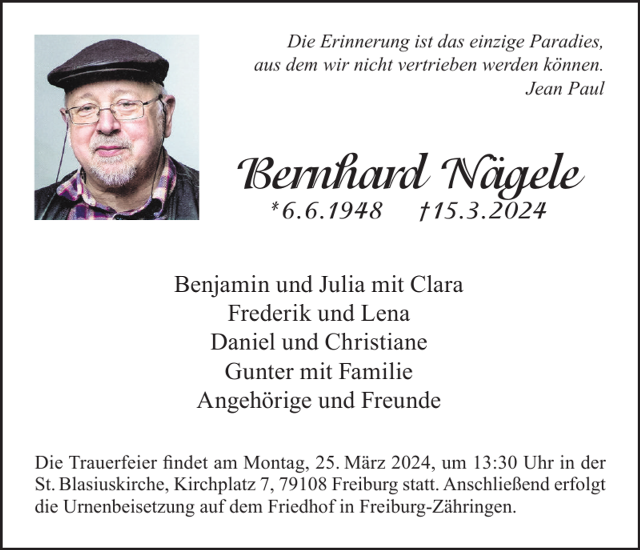 <p>Die Erinnerung ist das einzige Paradies,<br />aus dem wir nicht vertrieben werden können.<br />Jean Paul</p><p>Bernhard Nägele<br />*6.6.1948</p><p>†15.3.2024</p><p>Benjamin und Julia mit Clara<br />Frederik und Lena<br />Daniel und Christiane<br />Gunter mit Familie<br />Angehörige und Freunde<br />Die Trauerfeier findet am Montag, 25. März 2024, um 13:30 Uhr in der<br />St. Blasiuskirche, Kirchplatz 7, 79108 Freiburg statt. Anschließend erfolgt<br />die Urnenbeisetzung auf dem Friedhof in Freiburg-Zähringen.</p>