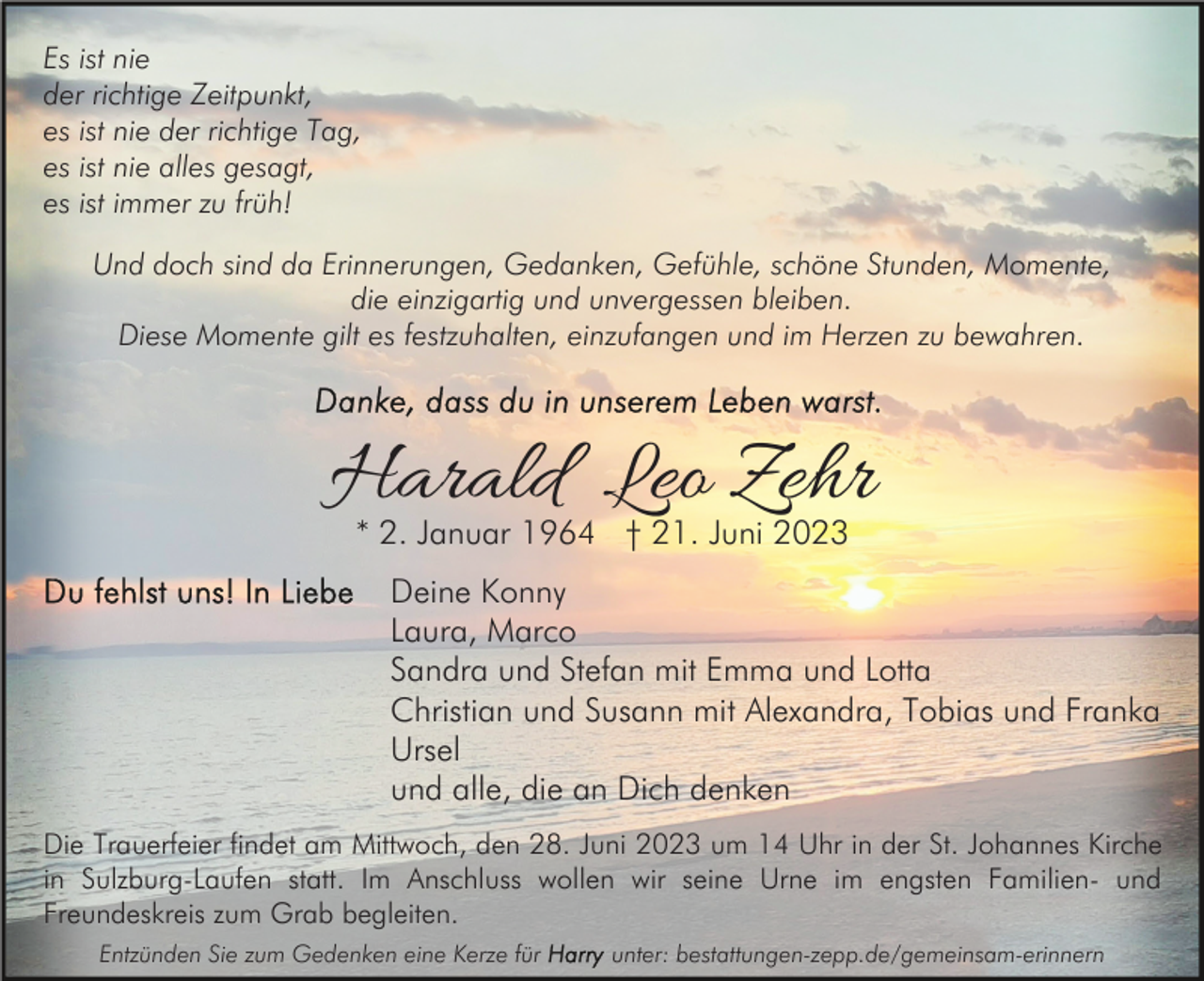 <p>Es ist nie<br />der richtige Zeitpunkt,<br />es ist nie der richtige Tag,<br />es ist nie alles gesagt,<br />es ist immer zu früh!<br />Und doch sind da Erinnerungen, Gedanken, Gefühle, schöne Stunden, Momente,<br />die einzigartig und unvergessen bleiben.<br />Diese Momente gilt es festzuhalten, einzufangen und im Herzen zu bewahren.</p><p>Harald Leo Zehr<br />* 2. Januar 1964 † 21. Juni 2023</p><p>Deine Konny<br />Laura, Marco<br />Sandra und Stefan mit Emma und Lotta<br />Christian und Susann mit Alexandra, Tobias und Franka<br />Ursel<br />und alle, die an Dich denken<br />Die Trauerfeier findet am Mittwoch, den 28. Juni 2023 um 14 Uhr in der St. Johannes Kirche<br />in Sulzburg-Laufen statt. Im Anschluss wollen wir seine Urne im engsten Familien- und<br />Freundeskreis zum Grab begleiten.<br />Entzünden Sie zum Gedenken eine Kerze für</p><p>unter: bestattungen-zepp.de/gemeinsam-erinnern</p>