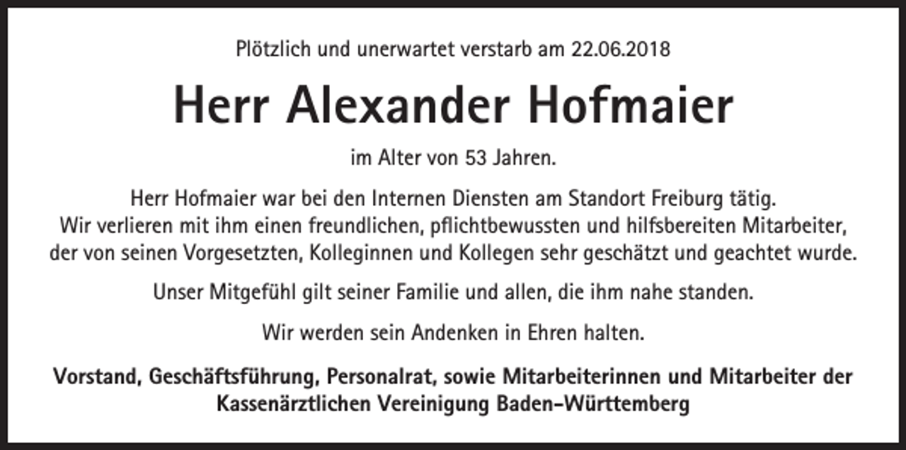 <p>Plötzlich und unerwartet verstarb am 22.06.2018</p><p>Herr Alexander Hofmaier<br />im Alter von 53 Jahren.<br />Herr Hofmaier war bei den Internen Diensten am Standort Freiburg tätig.<br />Wir verlieren mit ihm einen freundlichen, pflichtbewussten und hilfsbereiten Mitarbeiter,<br />der von seinen Vorgesetzten, Kolleginnen und Kollegen sehr geschätzt und geachtet wurde.<br />Unser Mitgefühl gilt seiner Familie und allen, die ihm nahe standen.<br />Wir werden sein Andenken in Ehren halten.<br />Vorstand, Geschäftsführung, Personalrat, sowie Mitarbeiterinnen und Mitarbeiter der<br />Kassenärztlichen Vereinigung Baden-Württemberg</p>