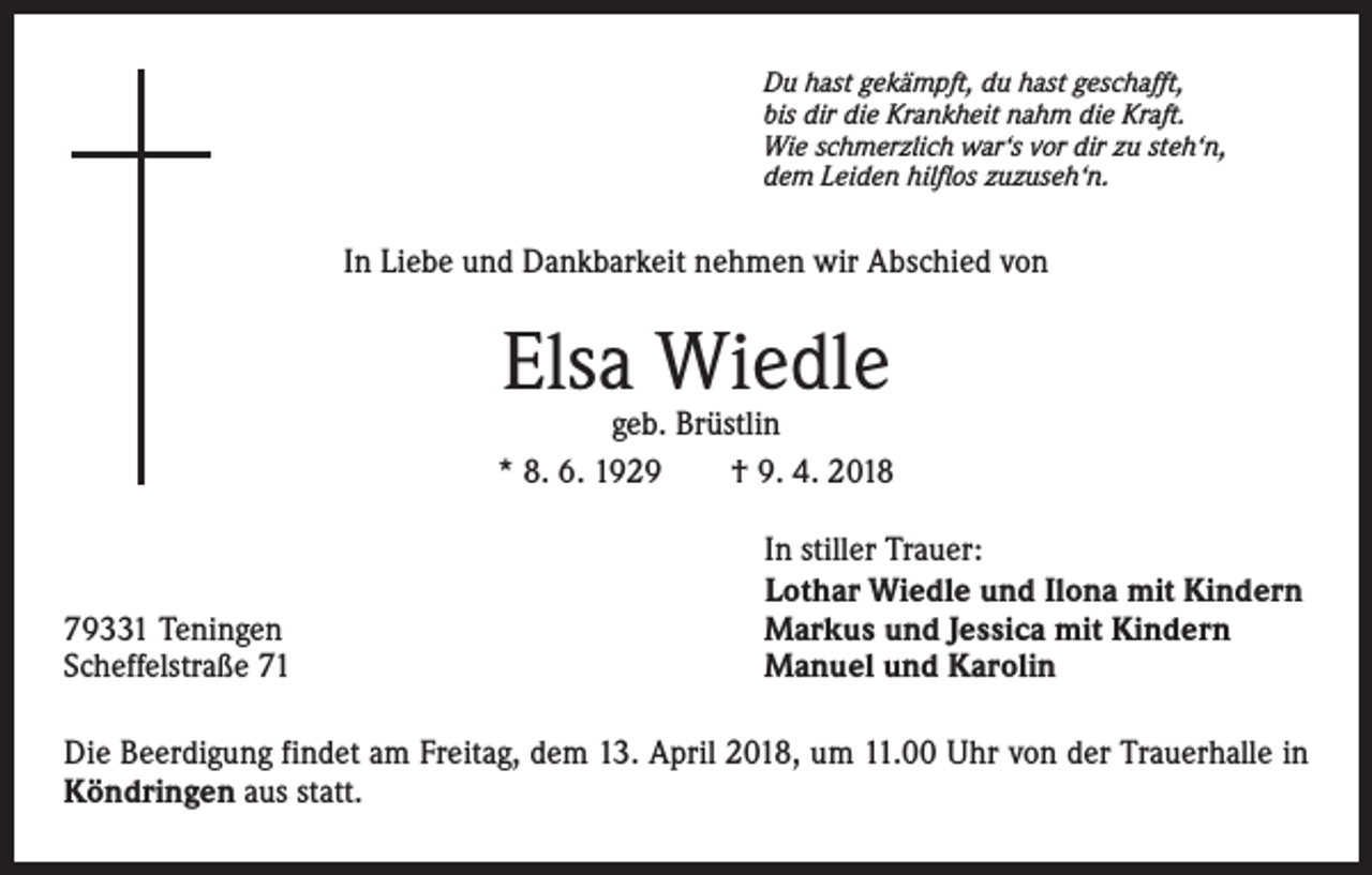 <p>Du hast gekämpft, du hast geschafft,<br />bis dir die Krankheit nahm die Kraft.<br />Wie schmerzlich war‘s vor dir zu steh‘n,<br />dem Leiden hilflos zuzuseh‘n.</p><p>In Liebe und Dankbarkeit nehmen wir Abschied von</p><p>Elsa Wiedle</p><p>geb. Brüstlin<br />* 8. 6. 1929 † 9. 4. 2018</p><p>79331 Teningen<br />Scheffelstraße 71</p><p>In stiller Trauer:<br />Lothar Wiedle und Ilona mit Kindern<br />Markus und Jessica mit Kindern<br />Manuel und Karolin</p><p>Die Beerdigung findet am Freitag, dem 13. April 2018, um 11.00 Uhr von der Trauerhalle in<br />Köndringen aus statt.</p>