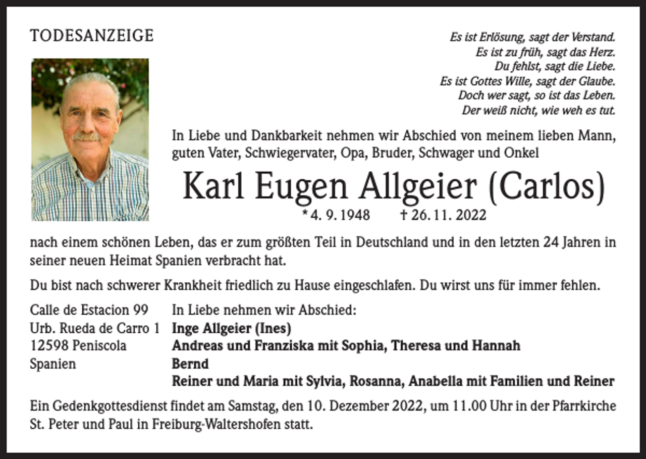 <p>TODESANZEIGE</p><p>Es ist Erlösung, sagt der Verstand.<br />Es ist zu früh, sagt das Herz.<br />Du fehlst, sagt die Liebe.<br />Es ist Gottes Wille, sagt der Glaube.<br />Doch wer sagt, so ist das Leben.<br />Der weiß nicht, wie weh es tut.</p><p>In Liebe und Dankbarkeit nehmen wir Abschied von meinem lieben Mann,<br />guten Vater, Schwiegervater, Opa, Bruder, Schwager und Onkel</p><p>Karl Eugen Allgeier (Carlos)<br />* 4. 9. 1948 † 26. 11. 2022</p><p>nach einem schönen Leben, das er zum größten Teil in Deutschland und in den letzten 24 Jahren in<br />seiner neuen Heimat Spanien verbracht hat.<br />Du bist nach schwerer Krankheit friedlich zu Hause eingeschlafen. Du wirst uns für immer fehlen.<br />Calle de Estacion 99<br />Urb. Rueda de Carro 2598 Peniscola<br />Spanien</p><p>In Liebe nehmen wir Abschied:<br />Inge Allgeier (Ines)<br />Andreas und Franziska mit Sophia, Theresa und Hannah<br />Bernd<br />Reiner und Maria mit Sylvia, Rosanna, Anabella mit Familien und Reiner</p><p>Ein Gedenkgottesdienst findet am Samstag, den 10. Dezember 2022, um 11.00 Uhr in der Pfarrkirche<br />St. Peter und Paul in Freiburg-Waltershofen statt.</p>