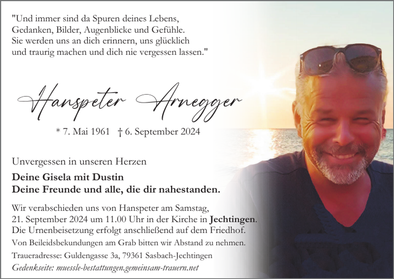 <p>"Und immer sind da Spuren deines Lebens,<br />Gedanken, Bilder, Augenblicke und Gefühle.<br />Sie werden uns an dich erinnern, uns glücklich<br />und traurig machen und dich nie vergessen lassen."</p><p>Hanspeter Arnegger<br />* 7. Mai 1961 † 6. September 2024</p><p>Unvergessen in unseren Herzen<br />Deine Gisela mit Dustin<br />Deine Freunde und alle, die dir nahestanden.<br />Wir verabschieden uns von Hanspeter am Samstag,<br />21. September 2024 um 11.00 Uhr in der Kirche in Jechtingen.<br />Die Urnenbeisetzung erfolgt anschließend auf dem Friedhof.<br />Von Beileidsbekundungen am Grab bitten wir Abstand zu nehmen.<br />Traueradresse: Guldengasse 3a, 79361 Sasbach-Jechtingen</p><p>Gedenkseite: muessle-bestattungen.gemeinsam-trauern.net</p>