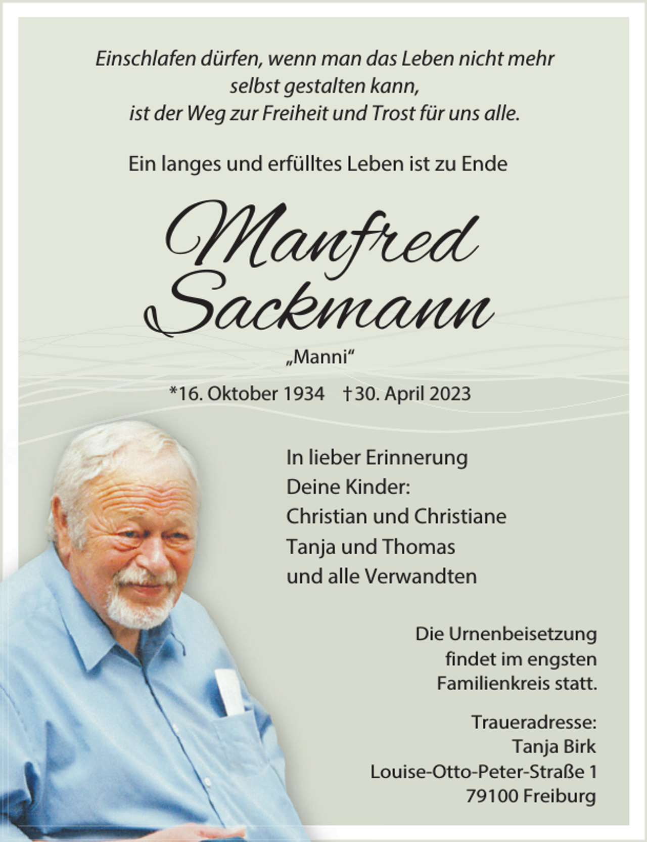 <p>Einschlafen dürfen, wenn man das Leben nicht mehr<br />selbst gestalten kann,<br />ist der Weg zur Freiheit und Trost für uns alle.<br />Ein langes und erfülltes Leben ist zu Ende</p><p>Manfred<br />Sackmann<br />„Manni“</p><p>*16. Oktober 1934 †30. April 2023</p><p>In lieber Erinnerung<br />Deine Kinder:<br />Christian und Christiane<br />Tanja und Thomas<br />und alle Verwandten<br />Die Urnenbeisetzung<br />findet im engsten<br />Familienkreis statt.<br />Traueradresse:<br />Tanja Birk<br />Louise-Otto-Peter-Straße 1<br />79100 Freiburg</p>