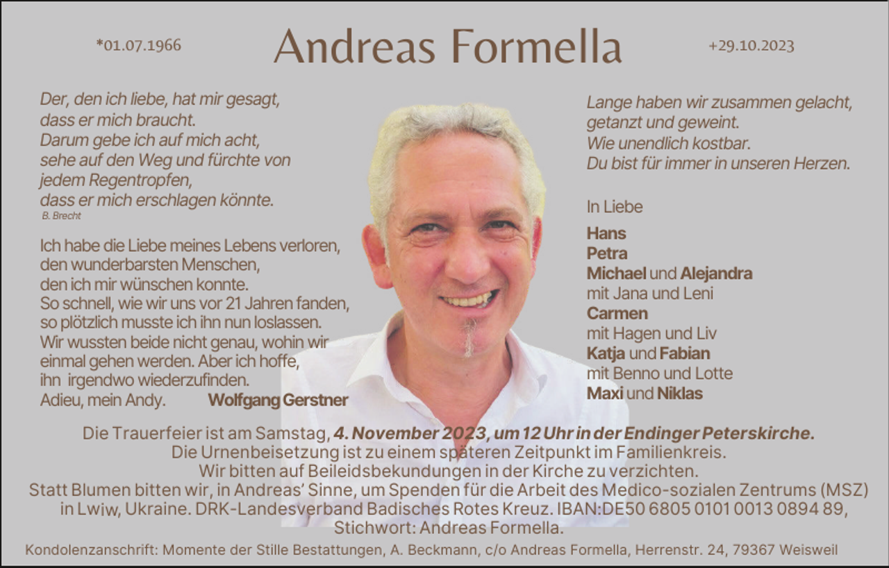 <p>*01.07.1966</p><p>Andreas Formella</p><p>Der, den ich liebe, hat mir gesagt,<br />dass er mich braucht.<br />Darum gebe ich auf mich acht,<br />sehe auf den Weg und fürchte von<br />jedem Regentropfen,<br />dass er mich erschlagen könnte.<br />B. Brecht</p><p>Ich habe die Liebe meines Lebens verloren,<br />den wunderbarsten Menschen,<br />den ich mir wünschen konnte.<br />So schnell, wie wir uns vor 21 Jahren fanden,<br />so plötzlich musste ich ihn nun loslassen.<br />Wir wussten beide nicht genau, wohin wir<br />einmal gehen werden. Aber ich hoffe,<br />ihn irgendwo wiederzufinden.<br />Adieu, mein Andy.<br />Wolfgang Gerstner</p><p>+29.10.2023</p><p>Lange haben wir zusammen gelacht,<br />getanzt und geweint.<br />Wie unendlich kostbar.<br />Du bist für immer in unseren Herzen.<br />In Liebe<br />Hans<br />Petra<br />Michael und Alejandra<br />mit Jana und Leni<br />Carmen<br />mit Hagen und Liv<br />Katja und Fabian<br />mit Benno und Lotte<br />Maxi und Niklas</p><p>Die Trauerfeier ist am Samstag, 4. November 2023, um 12 Uhr in der Endinger Peterskirche.<br />Die Urnenbeisetzung ist zu einem späteren Zeitpunkt im Familienkreis.<br />Wir bitten auf Beileidsbekundungen in der Kirche zu verzichten.<br />Statt Blumen bitten wir, in Andreas’ Sinne, um Spenden für die Arbeit des Medico-sozialen Zentrums (MSZ)<br />i n Lwiw, Ukraine. DRK-Landesverband Badisches Rotes Kreuz. IBAN:DE50 6805 0101 0013 0894 89,<br />Stichwort: Andreas Formella.<br />Kondolenzanschrift: Momente der Stille Bestattungen, A. Beckmann, c/o Andreas Formella, Herrenstr. 24, 79367 Weisweil</p>