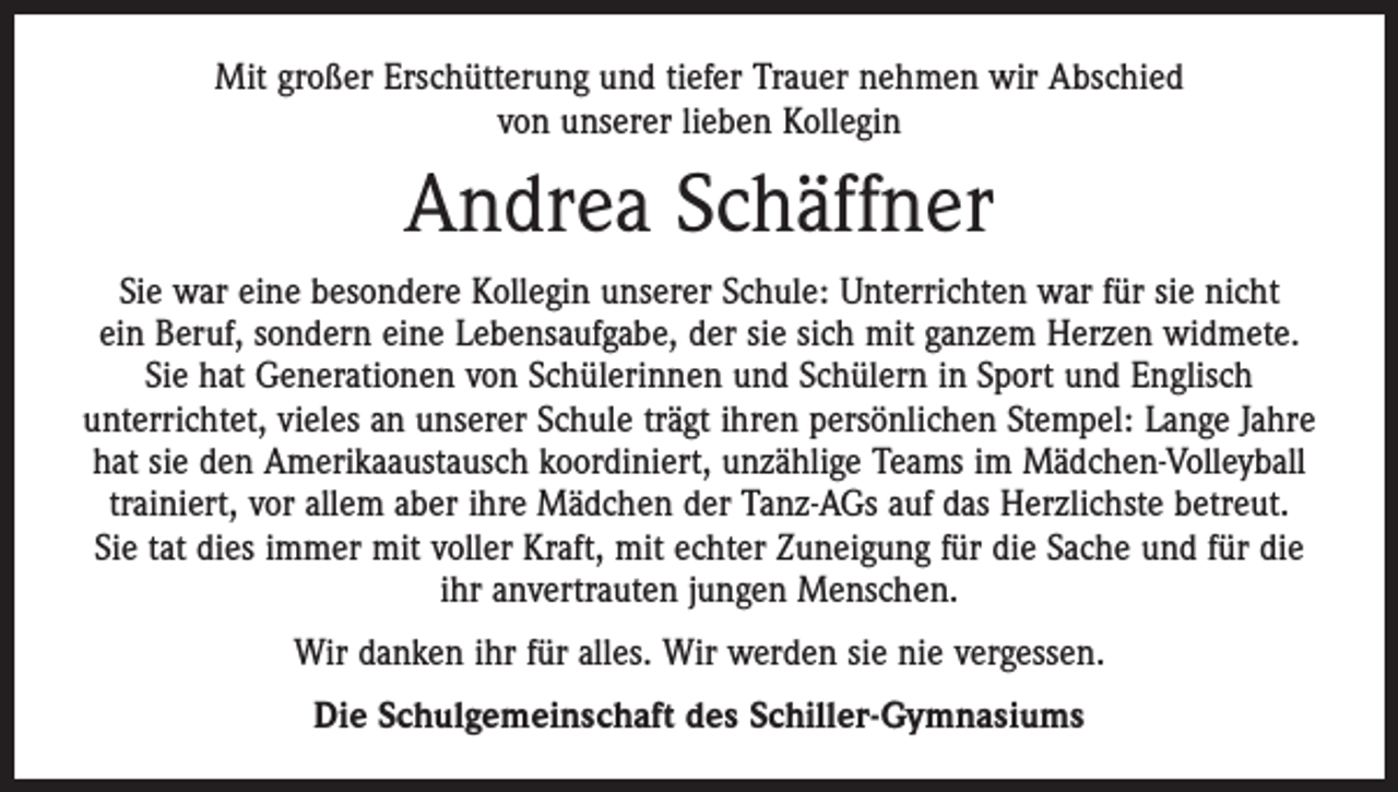 <p>Mit großer Erschütterung und tiefer Trauer nehmen wir Abschied<br />von unserer lieben Kollegin</p><p>Andrea Schäffner<br />Sie war eine besondere Kollegin unserer Schule: Unterrichten war für sie nicht<br />ein Beruf, sondern eine Lebensaufgabe, der sie sich mit ganzem Herzen widmete.<br />Sie hat Generationen von Schülerinnen und Schülern in Sport und Englisch<br />unterrichtet, vieles an unserer Schule trägt ihren persönlichen Stempel: Lange Jahre<br />hat sie den Amerikaaustausch koordiniert, unzählige Teams im Mädchen-Volleyball<br />trainiert, vor allem aber ihre Mädchen der Tanz-AGs auf das Herzlichste betreut.<br />Sie tat dies immer mit voller Kraft, mit echter Zuneigung für die Sache und für die<br />ihr anvertrauten jungen Menschen.<br />Wir danken ihr für alles. Wir werden sie nie vergessen.<br />Die Schulgemeinschaft des Schiller-Gymnasiums</p>