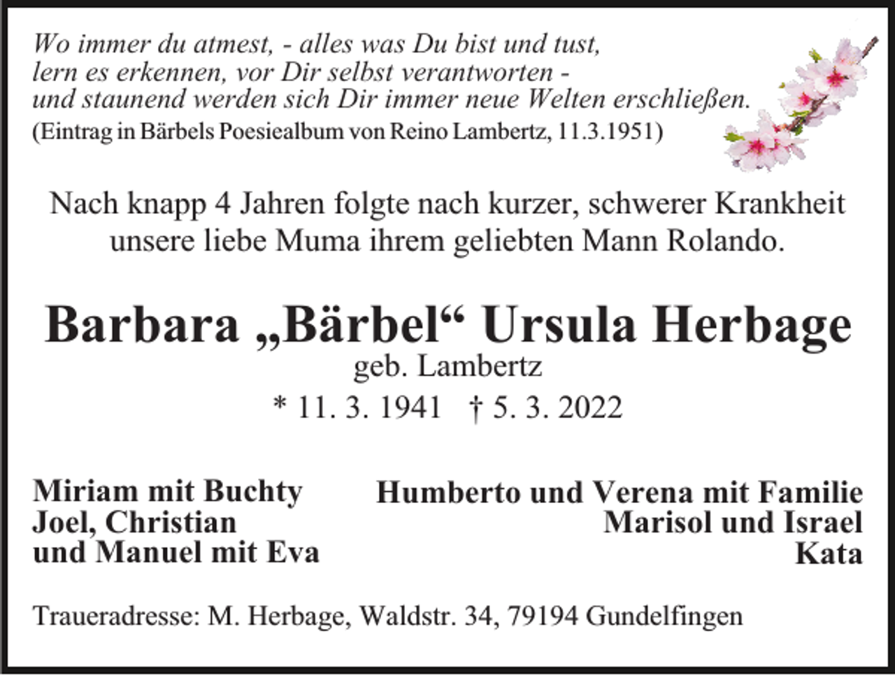 <p>Wo immer du atmest, - alles was Du bist und tust,<br />lern es erkennen, vor Dir selbst verantworten und staunend werden sich Dir immer neue Welten erschließen.<br />(Eintrag in Bärbels Poesiealbum von Reino Lambertz, 11.3.1951)</p><p>Nach knapp 4 Jahren folgte nach kurzer, schwerer Krankheit<br />unsere liebe Muma ihrem geliebten Mann Rolando.</p><p>Barbara „Bärbel“ Ursula Herbage<br />geb. Lambertz<br />* 11. 3. 1941 † 5. 3. 2022</p><p>Miriam mit Buchty<br />Joel, Christian<br />und Manuel mit Eva</p><p>Humberto und Verena mit Familie<br />Marisol und Israel<br />Kata</p><p>Traueradresse: M. Herbage, Waldstr. 34, 79194 Gundelfingen</p>