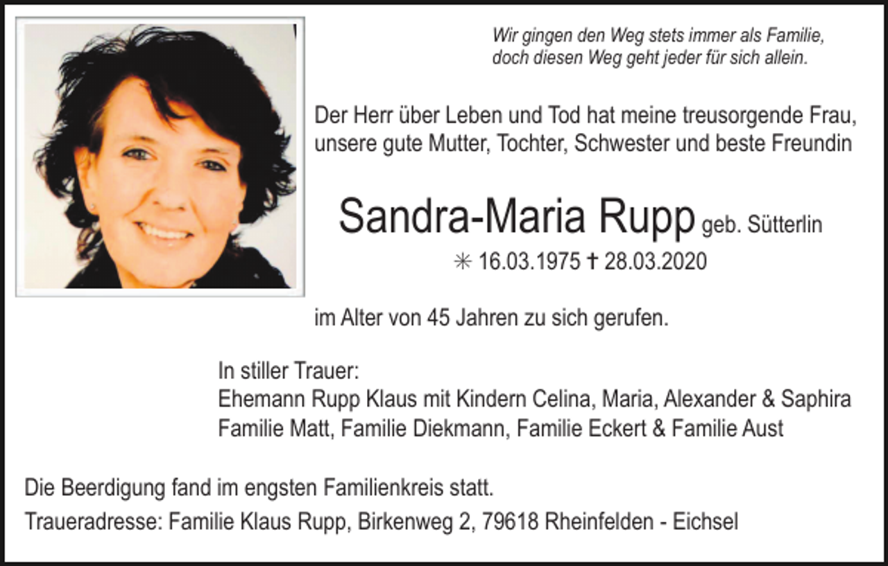<p>Wir gingen den Weg stets immer als Familie,<br />doch diesen Weg geht jeder für sich allein.</p><p>Der Herr über Leben und Tod hat meine treusorgende Frau,<br />unsere gute Mutter, Tochter, Schwester und beste Freundin</p><p>Sandra-Maria Rupp geb. Sütterlin<br />✳ 16.03.1975 ✝ 28.03.2020<br />im Alter von 45 Jahren zu sich gerufen.<br />In stiller Trauer:<br />Ehemann Rupp Klaus mit Kindern Celina, Maria, Alexander &amp; Saphira<br />Familie Matt, Familie Diekmann, Familie Eckert &amp; Familie Aust<br />Die Beerdigung fand im engsten Familienkreis statt.<br />Traueradresse: Familie Klaus Rupp, Birkenweg 2, 79618 Rheinfelden - Eichsel</p>