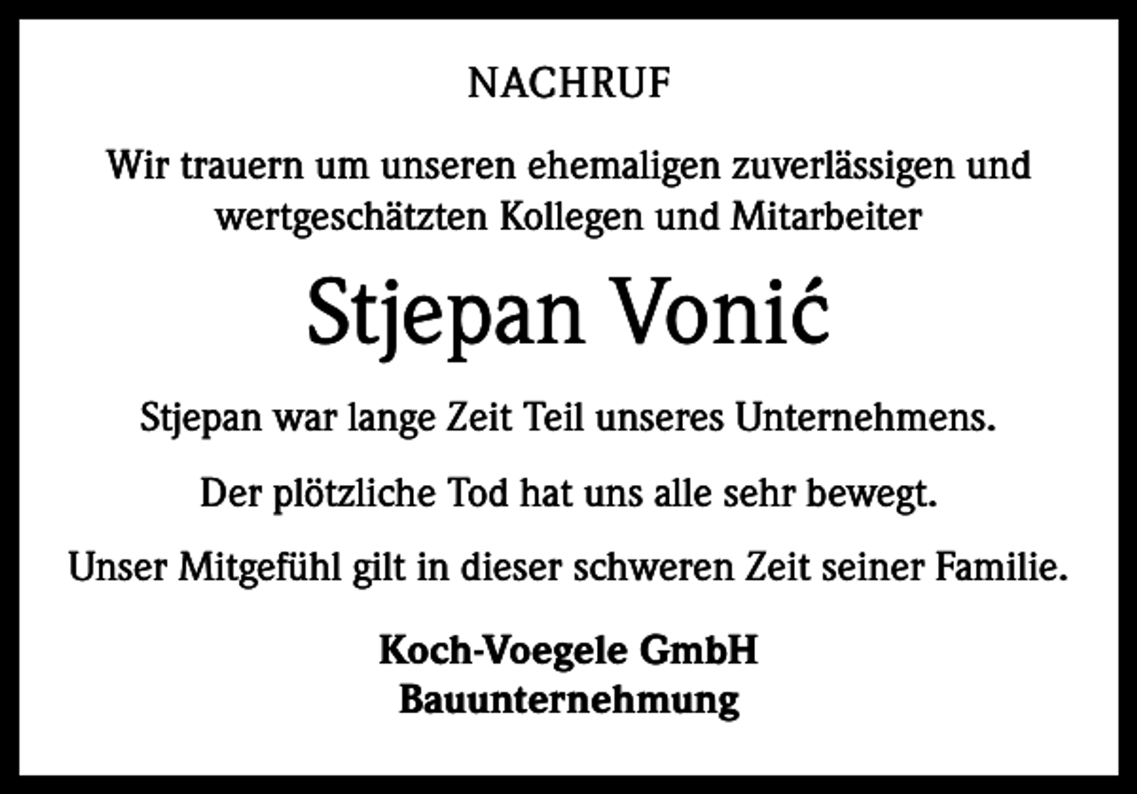 <p>NACHRUF<br />Wir trauern um unseren ehemaligen zuverlässigen und<br />wertgeschätzten Kollegen und Mitarbeiter</p><p>Stjepan Voni´c<br />Stjepan war lange Zeit Teil unseres Unternehmens.<br />Der plötzliche Tod hat uns alle sehr bewegt.<br />Unser Mitgefühl gilt in dieser schweren Zeit seiner Familie.<br />Koch-Voegele GmbH<br />Bauunternehmung</p>