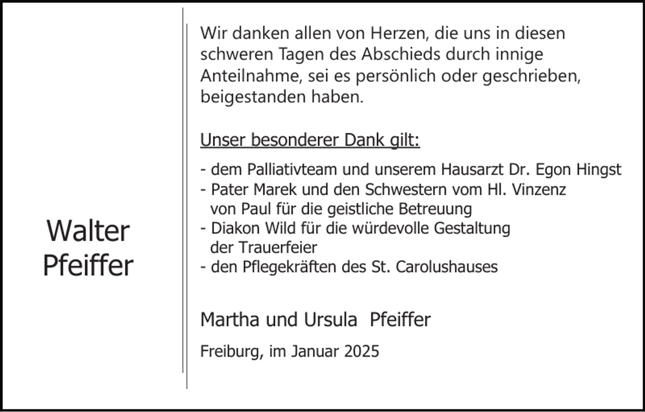 <p>Wir danken allen von Herzen, die uns in diesen<br />schweren Tagen des Abschieds durch innige<br />Anteilnahme, sei es persönlich oder geschrieben,<br />beigestanden haben.<br />Unser besonderer Dank gilt:</p><p>Walter<br />Pfeiffer</p><p>- dem Palliativteam und unserem Hausarzt Dr. Egon Hingst<br />- Pater Marek und den Schwestern vom Hl. Vinzenz<br />von Paul für die geistliche Betreuung<br />- Diakon Wild für die würdevolle Gestaltung<br />der Trauerfeier<br />- den Pflegekräften des St. Carolushauses</p><p>Martha und Ursula Pfeiffer<br />Freiburg, im Januar 2025</p>