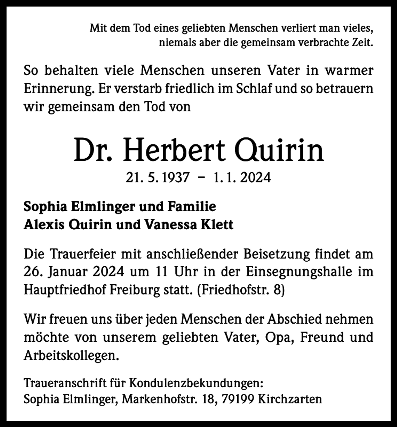 <p>Mit dem Tod eines geliebten Menschen verliert man vieles,<br />niemals aber die gemeinsam verbrachte Zeit.</p><p>So behalten viele Menschen unseren Vater in warmer<br />Erinnerung. Er verstarb friedlich im Schlaf und so betrauern<br />wir gemeinsam den Tod von</p><p>Dr. Herbert Quirin<br />21. 5. 1937 – 1. 1. 2024</p><p>Sophia Elmlinger und Familie<br />Alexis Quirin und Vanessa Klett<br />Die Trauerfeier mit anschließender Beisetzung findet am<br />26. Januar 2024 um 11 Uhr in der Einsegnungshalle im<br />Hauptfriedhof Freiburg statt. (Friedhofstr. 8)<br />Wir freuen uns über jeden Menschen der Abschied nehmen<br />möchte von unserem geliebten Vater, Opa, Freund und<br />Arbeitskollegen.<br />Traueranschrift für Kondulenzbekundungen:<br />Sophia Elmlinger, Markenhofstr. 18, 79199 Kirchzarten</p>