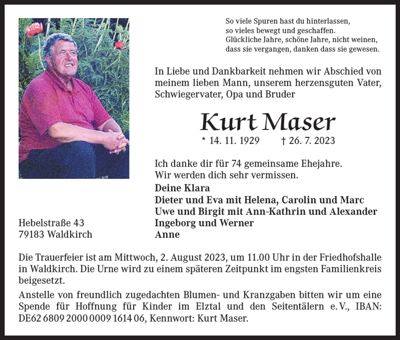<p>So viele Spuren hast du hinterlassen,<br />so vieles bewegt und geschaffen.<br />Glückliche Jahre, schöne Jahre, nicht weinen,<br />dass sie vergangen, danken dass sie gewesen.</p><p>In Liebe und Dankbarkeit nehmen wir Abschied von<br />­meinem lieben Mann, unserem herzensguten Vater,<br />Schwiegervater, Opa und Bruder</p><p>Kurt Maser<br />* 14. 11. 1929 † 26. 7. 2023</p><p>Hebelstraße 43<br />79183 Waldkirch</p><p>Ich danke dir für 74 gemeinsame Ehejahre.<br />Wir werden dich sehr vermissen.<br />Deine Klara<br />Dieter und Eva mit Helena, Carolin und Marc<br />Uwe und Birgit mit Ann-Kathrin und Alexander<br />Ingeborg und Werner<br />Anne</p><p>Die Trauerfeier ist am Mittwoch, 2. August 2023, um 11.00 Uhr in der Friedhofshalle<br />in Waldkirch. Die Urne wird zu einem späteren Zeitpunkt im engsten Familienkreis<br />beigesetzt.<br />Anstelle von freundlich zugedachten Blumen- und Kranzgaben bitten wir um eine<br />Spende für Hoffnung für Kinder im Elztal und den Seitentälern e. V., IBAN:<br />DE62 6809 29 1614 06, Kennwort: Kurt Maser.</p>