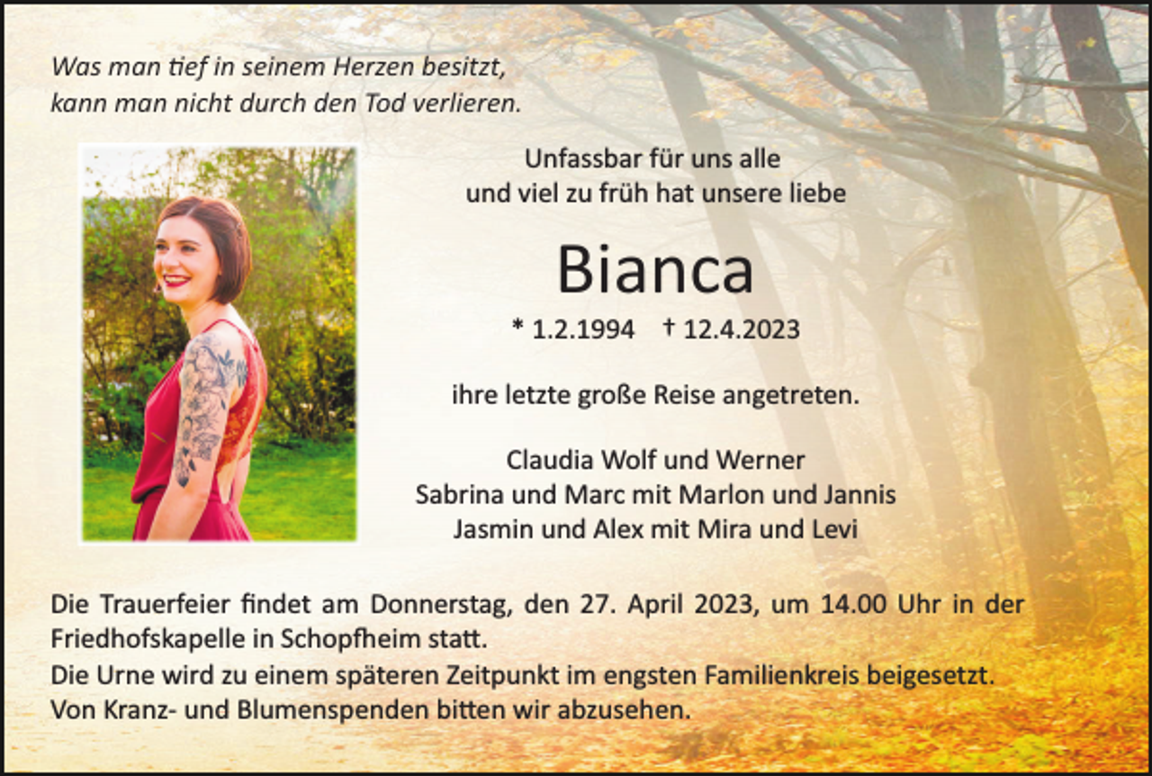 <p>Was man tief in seinem Herzen besitzt,<br />kann man nicht durch den Tod verlieren.<br />Unfassbar für uns alle<br />und viel zu früh hat unsere liebe</p><p>Bianca<br />* 1.2.1994 † 12.4.2023<br />ihre letzte große Reise angetreten.<br />Claudia Wolf und Werner<br />Sabrina und Marc mit Marlon und Jannis<br />Jasmin und Alex mit Mira und Levi<br />Die Trauerfeier ﬁndet am Donnerstag, den 27. April 2023, um 14.00 Uhr in der<br />Friedhofskapelle in Schopfheim statt.<br />Die Urne wird zu einem späteren Zeitpunkt im engsten Familienkreis beigesetzt.<br />Von Kranz­ und Blumenspenden bitten wir abzusehen.</p>