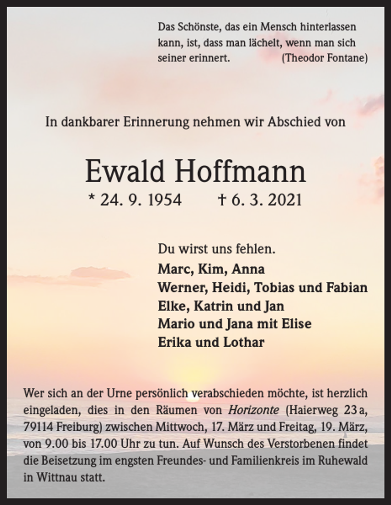 <p>Das Schönste, das ein Mensch hinterlassen<br />kann, ist, dass man lächelt, wenn man sich<br />seiner erinnert.<br />(Theodor Fontane)</p><p>In dankbarer Erinnerung nehmen wir Abschied von</p><p>Ewald Hoffmann<br />* 24. 9. 1954 † 6. 3. 2021</p><p>Du wirst uns fehlen.<br />Marc, Kim, Anna<br />Werner, Heidi, Tobias und Fabian<br />Elke, Katrin und Jan<br />Mario und Jana mit Elise<br />Erika und Lothar<br />Wer sich an der Urne persönlich verabschieden möchte, ist herzlich<br />eingeladen, dies in den Räumen von Horizonte (Haierweg 23 a,<br />79114 Freiburg) zwischen Mittwoch, 17. März und Freitag, 19. März,<br />von 9.00 bis 17.00 Uhr zu tun. Auf Wunsch des Verstorbenen findet<br />die Beisetzung im engsten Freundes- und Familienkreis im Ruhewald<br />in Wittnau statt.</p>