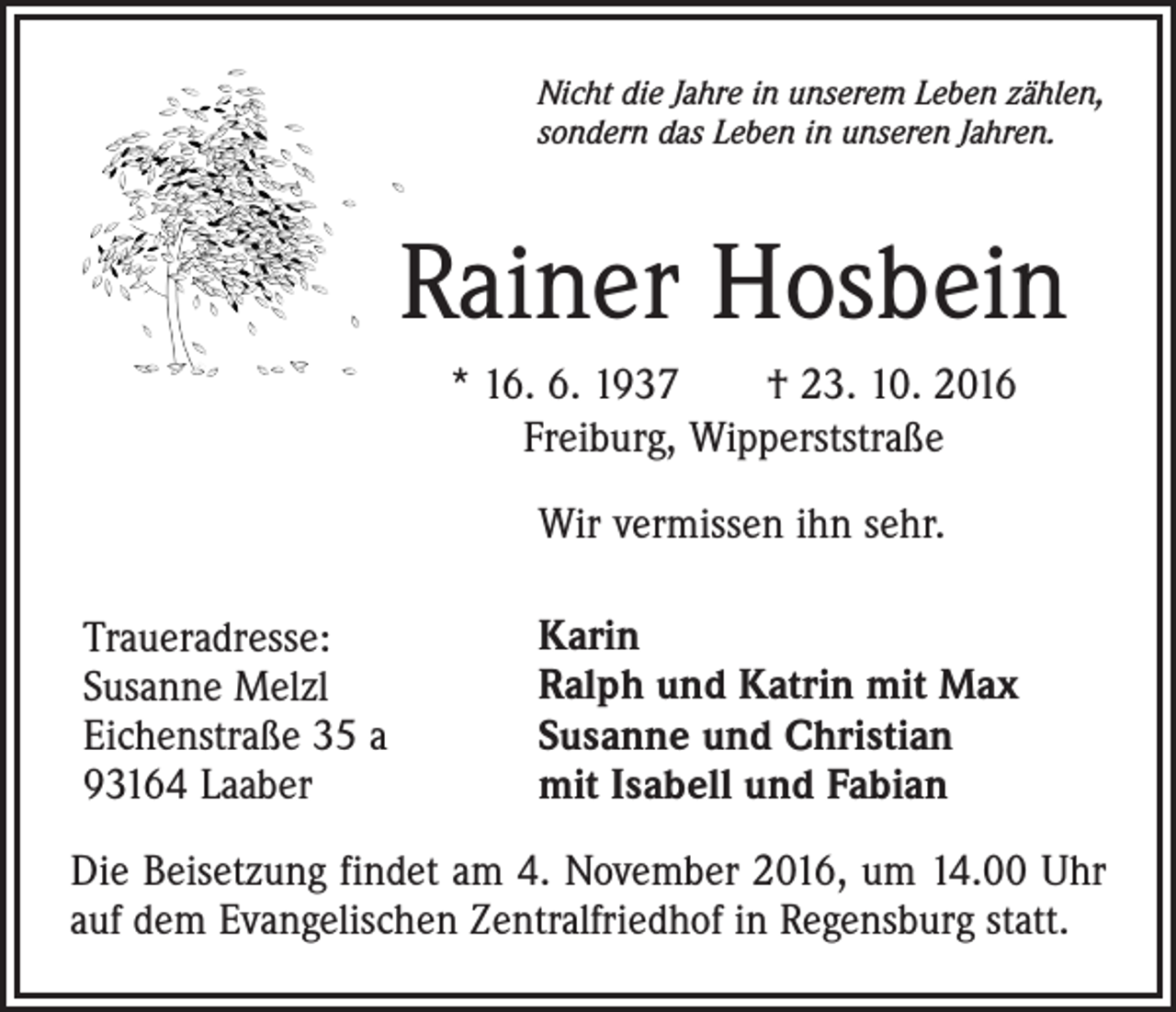 <p>Nicht die Jahre in unserem Leben zählen,<br />sondern das Leben in unseren Jahren.</p><p>Rainer Hosbein<br />* 16. 6. 1937 † 23. 10. 2016<br />Freiburg, Wipperststraße<br />Wir vermissen ihn sehr.<br />Traueradresse:<br />Susanne Melzl<br />Eichenstraße 35 a<br />93164 Laaber</p><p>Karin<br />Ralph und Katrin mit Max<br />Susanne und Christian<br />mit Isabell und Fabian</p><p>Die Beisetzung findet am 4. November 2016, um 14.00 Uhr<br />auf dem Evangelischen Zentralfriedhof in Regensburg statt.</p>