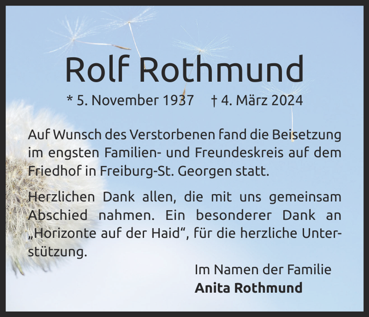 <p>Rolf Rothmund<br />* 5. November 1937</p><p>† 4. März 2024</p><p>Auf Wunsch des Verstorbenen fand die Beisetzung<br />im engsten Familien- und Freundeskreis auf dem<br />Friedhof in Freiburg-St. Georgen statt.<br />Herzlichen Dank allen, die mit uns gemeinsam<br />Abschied nahmen. Ein besonderer Dank an<br />„Horizonte auf der Haid“, für die herzliche Unterstützung.<br />Im Namen der Familie<br />Anita Rothmund</p>