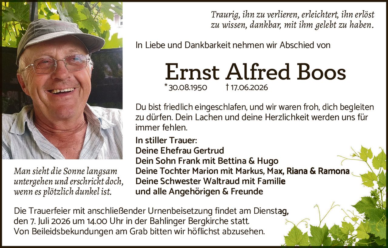 <p><i>Traurig, ihn zu verlieren, erleichtert, ihn erlöst zu wissen, dankbar, mit ihm gelebt zu haben.</i></p>

<p>In Liebe und Dankbarkeit nehmen wir Abschied von</p>

<p><strong>Ernst Alfred Boos</strong><br>
*30.08.1950  †17.06.2026</p>

<p>Du bist friedlich eingeschlafen, und wir waren froh, dich begleiten zu dürfen. Dein Lachen und deine Herzlichkeit werden uns für immer fehlen.</p>

<p><strong>In stiller Trauer:</strong><br>
Deine Ehefrau Gertrud<br>
Dein Sohn Frank mit Bettina & Hugo<br>
Deine Tochter Marion mit Markus, Max, Riana & Ramona<br>
Deine Schwester Waltraud mit Familie<br>
und alle Angehörigen & Freunde</p>

<p><i>Man sieht die Sonne langsam untergehen und erschrickt doch, wenn es plötzlich dunkel ist.</i></p>

<p>Die Trauerfeier mit anschließender Urnenbeisetzung findet am Dienstag, den 7. Juli 2026 um 14.00 Uhr in der Bahlinger Bergkirche statt.<br>
Von Beileidsbekudungen am Grab bitten wir höflichst abzusehen.</p>