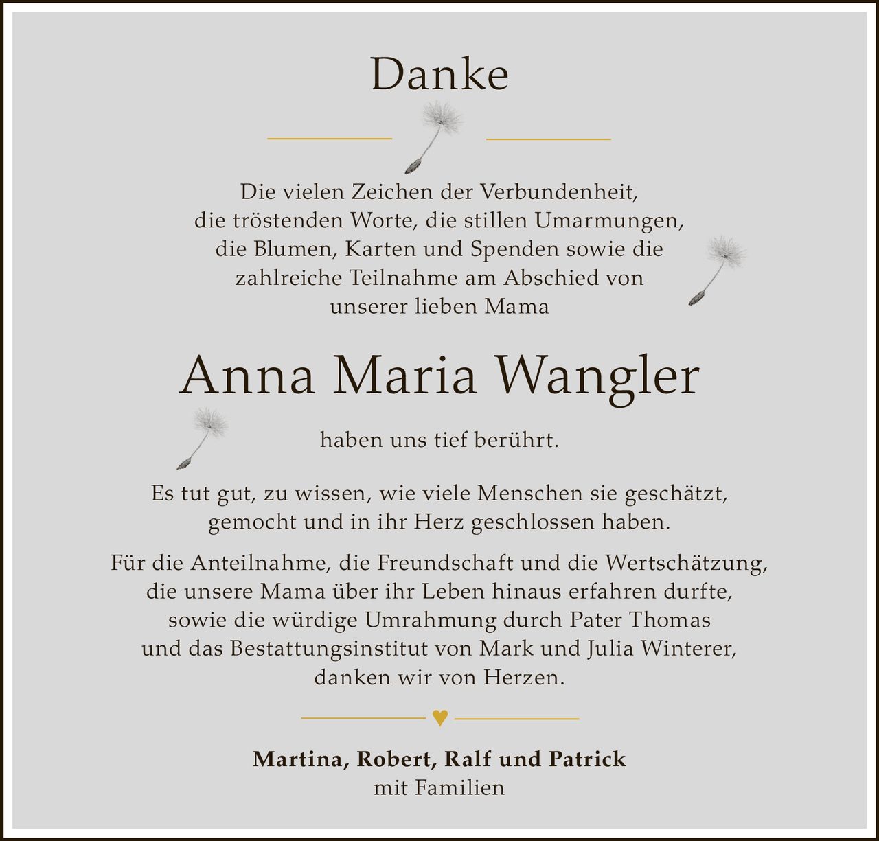 <p><strong>Danke</strong></p><p>Die vielen Zeichen der Verbundenheit, die tröstenden Worte, die stillen Umarmungen, die Blumen, Karten und Spenden sowie die zahlreiche Teilnahme am Abschied von unserer lieben Mama</p><p><strong>Anna Maria Wangler</strong></p><p>haben uns tief berührt.</p><p>Es tut gut, zu wissen, wie viele Menschen sie geschätzt, gemocht und in ihr Herz geschlossen haben.</p><p>Für die Anteilnahme, die Freundschaft und die Wertschätzung, die unsere Mama über ihr Leben hinaus erfahren durfte, sowie die würdige Umrahmung durch Pater Thomas und das Bestattungsinstitut von Mark und Julia Winterer, danken wir von Herzen.</p><p><strong>Martina, Robert, Ralf und Patrick</strong><br>mit Familien</p><p>♥</p>