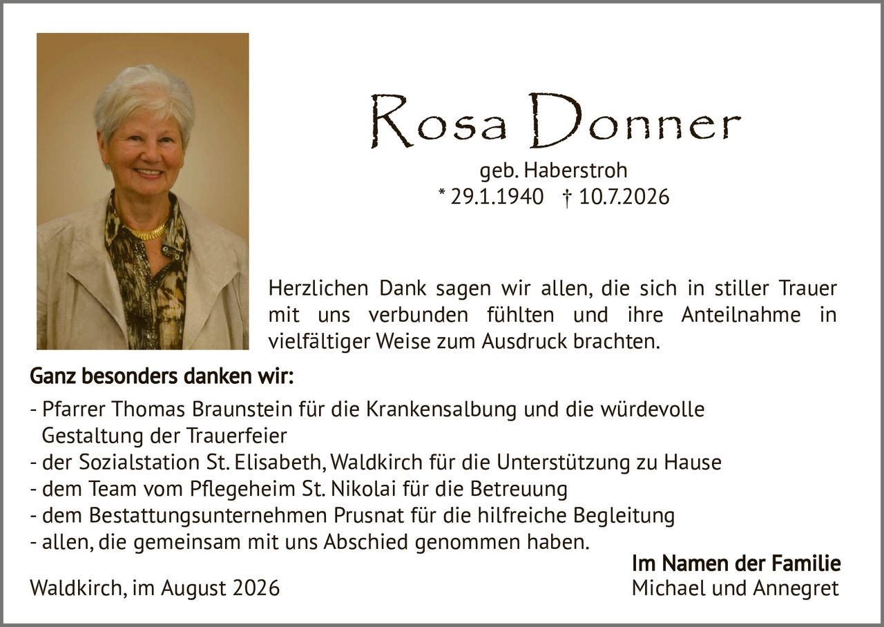 <p><strong>Rosa Donner</strong><br/>geb. Haberstroh<br/>* 29.1.1940 † 10.7.2026</p><p>Herzlichen Dank sagen wir allen, die sich in stiller Trauer mit uns verbunden fühlten und ihre Anteilnahme in vielfältiger Weise zum Ausdruck brachten.</p><p><strong>Ganz besonders danken wir:</strong><br/>- Pfarrer Thomas Braunstein für die Krankensalbung und die würdevolle Gestaltung der Trauerfeier<br/>- der Sozialstation St. Elisabeth, Waldkirch für die Unterstützung zu Hause<br/>- dem Team vom Pflegeheim St. Nikolai für die Betreuung<br/>- dem Bestattungsunternehmen Prusnat für die hilfreiche Begleitung<br/>- allen, die gemeinsam mit uns Abschied genommen haben.</p><p>Waldkirch, im August 2026</p><p><strong>Im Namen der Familie<br/>Michael und Annegret</strong></p>
