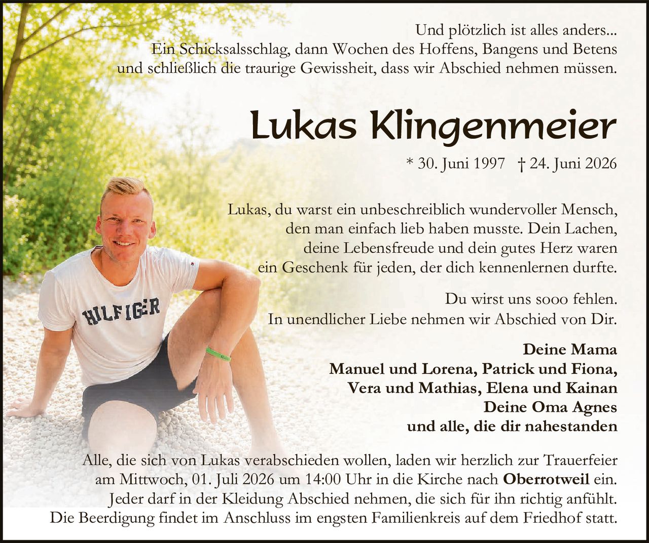 <p>Und plötzlich ist alles anders...</p>
<p>Ein Schicksalsschlag, dann Wochen des Hoffens, Bangens und Betens und schließlich die traurige Gewissheit, dass wir Abschied nehmen müssen.</p>
<p><strong>Lukas Klingenmeier</strong><br>
* 30. Juni 1997  † 24. Juni 2026</p>
<p>Lukas, du warst ein unbeschreiblich wundervoller Mensch, den man einfach lieb haben musste. Dein Lachen, deine Lebensfreude und dein gutes Herz waren ein Geschenk für jeden, der dich kennenlernen durfte.</p>
<p>Du wirst uns sooo fehlen.<br>
In unendlicher Liebe nehmen wir Abschied von Dir.</p>
<p><strong>Deine Mama</strong><br>
<strong>Manuel und Lorena, Patrick und Fiona, Vera und Mathias, Elena und Kainan<br>
Deine Oma Agnes<br>
und alle, die dir nahestanden</strong></p>
<p>Alle, die sich von Lukas verabschieden wollen, laden wir herzlich zur Trauerfeier am Mittwoch, 01. Juli 2026 um 14:00 Uhr in die Kirche nach <strong>Oberrotweil</strong> ein. Jeder darf in der Kleidung Abschied nehmen, die sich für ihn richtig anfühlt. Die Beerdigung findet im Anschluss im engsten Familienkreis auf dem Friedhof statt.</p>