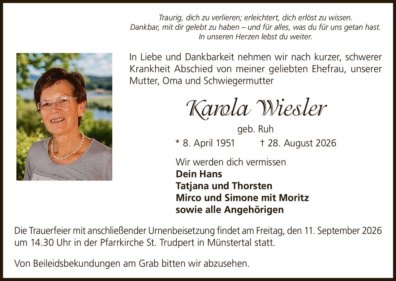 <p><i>Traurig, dich zu verlieren; erleichtert, dich erlöst zu wissen.<br>Dankbar, mit dir gelebt zu haben – und für alles, was du für uns getan hast.<br>In unseren Herzen lebst du weiter.</i></p>

<p>In Liebe und Dankbarkeit nehmen wir nach kurzer, schwerer Krankheit Abschied von meiner geliebten Ehefrau, unserer Mutter, Oma und Schwiegermutter</p>

<p><strong>Karola Wiesler</strong><br>geb. Ruh<br>* 8. April 1951   † 28. August 2026</p>

<p>Wir werden dich vermissen<br><strong>Dein Hans<br>Tatjana und Thorsten<br>Mirco und Simone mit Moritz<br>sowie alle Angehörigen</strong></p>

<p>Die Trauerfeier mit anschließender Urnenbeisetzung findet am Freitag, den 11. September 2026 um 14.30 Uhr in der Pfarrkirche St. Trudpert in Münstertal statt.</p>

<p>Von Beileidsbekundungen am Grab bitten wir abzusehen.</p>