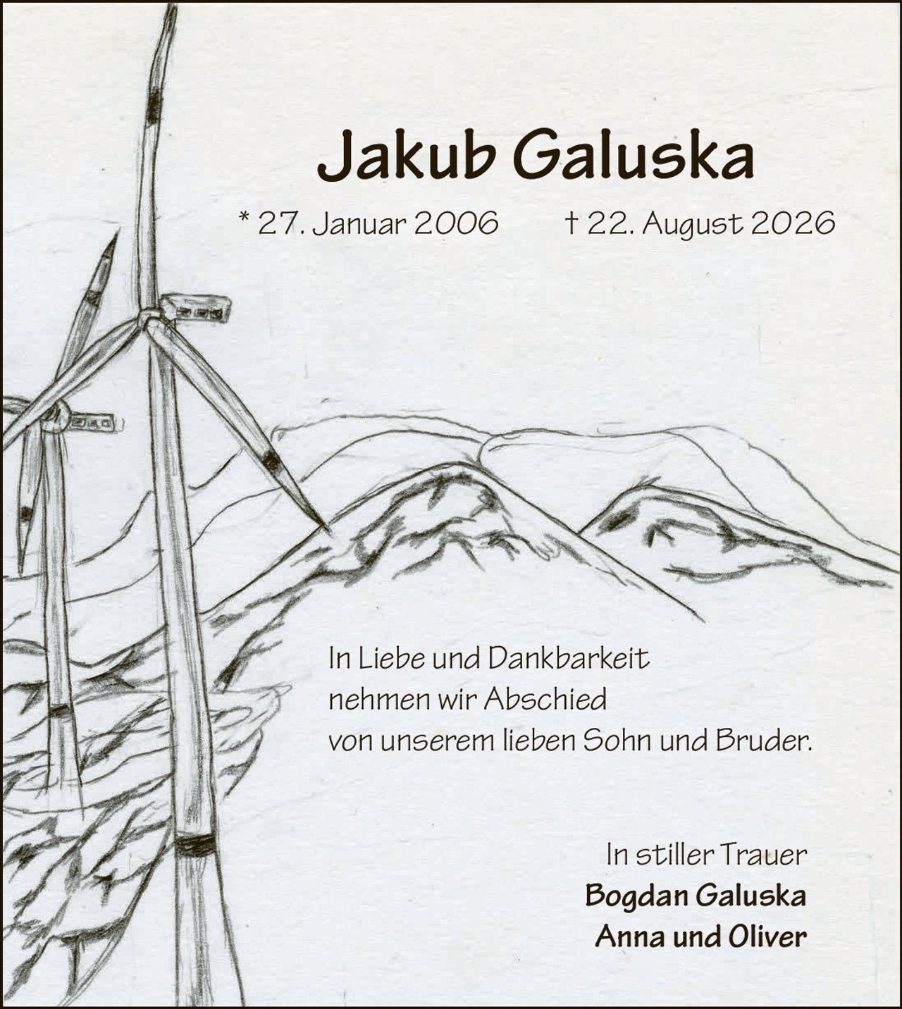 <p>* 27. Januar 2006 † 22. August 2026</p>
<p>In Liebe und Dankbarkeit<br>nehmen wir Abschied<br>von unserem lieben Sohn und Bruder.</p>
<p>In stiller Trauer<br><strong>Bogdan Galuska</strong><br><strong>Anna und Oliver</strong></p>