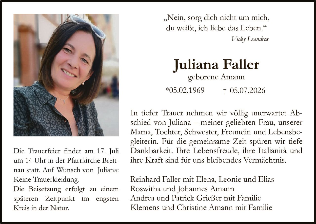 <p>,,Nein, sorg dich nicht um mich, du weißt, ich liebe das Leben.''</p>

<p><i>Vicky Leandros</i></p>

<p><strong>Juliana Faller</strong></p>

<p>geborenе Amann</p>

<p>*05.02.1969 † 05.07.2026</p>

<p>In tiefer Trauer nehmen wir völlig unerwartet Abschied von Juliana – meiner geliebten Frau, unserer Mama, Tochter, Schwester, Freundin und Lebensbegleiterin. Für die gemeinsame Zeit spüren wir tiefe Dankbarkeit. Ihre Lebensfreude, ihre Italianità und ihre Kraft sind für uns bleibendes Vermächtnis.</p>

<p>Die Trauerfeier findet am 17. Juli um 14 Uhr in der Pfarrkirche Breitnau statt. Auf Wunsch von Juliana: Keine Truerkleidung. Die Beisetzung erfolgt zu einem späteren Zeitpunkt im engsten Kreis in der Natur.</p>

<p>Reinhard Faller mit Elena, Leonie und Elias<br>
Roswitha und Johannes Amann<br>
Andrea und Patrick Grießer mit Familie<br>
Klemens und Christine Amann mit Familie</p>