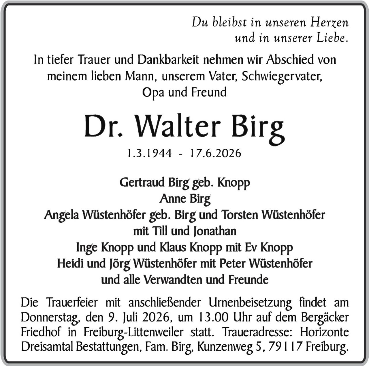 <p><i>Du bleibst in unseren Herzen und in unserer Liebe.</i></p>

<p>In tiefer Trauer und Dankbarkeit nehmen wir Abschied von meinem lieben Mann, unserem Vater, Schwiegervater, Opa und Freund</p>

<p><strong>Dr. Walter Birg</strong><br>1.3.1944 - 17.6.2026</p>

<p>Gertraud Birg geb. Knopp<br>Anne Birg<br>Angela Wüstenhöfer geb. Birg und Torsten Wüstenhöfer mit Till und Jonathan<br>Inge Knopp und Klaus Knopp mit Ev Knopp<br>Heidi und Jörg Wüstenhöfer mit Peter Wüstenhöfer<br>und alle Verwandten und Freunde</p>

<p>Die Trauerfeier mit anschließender Urnenbeisetzung findet am Donnerstag, den 9. Juli 2026, um 13.00 Uhr auf dem Bergäcker Friedhof in Freiburg-Littenweiler statt. Traueradresse: Horizonte Dreisamtal Bestattungen, Fam. Birg, Kunzenweg 5, 79117 Freiburg.</p>