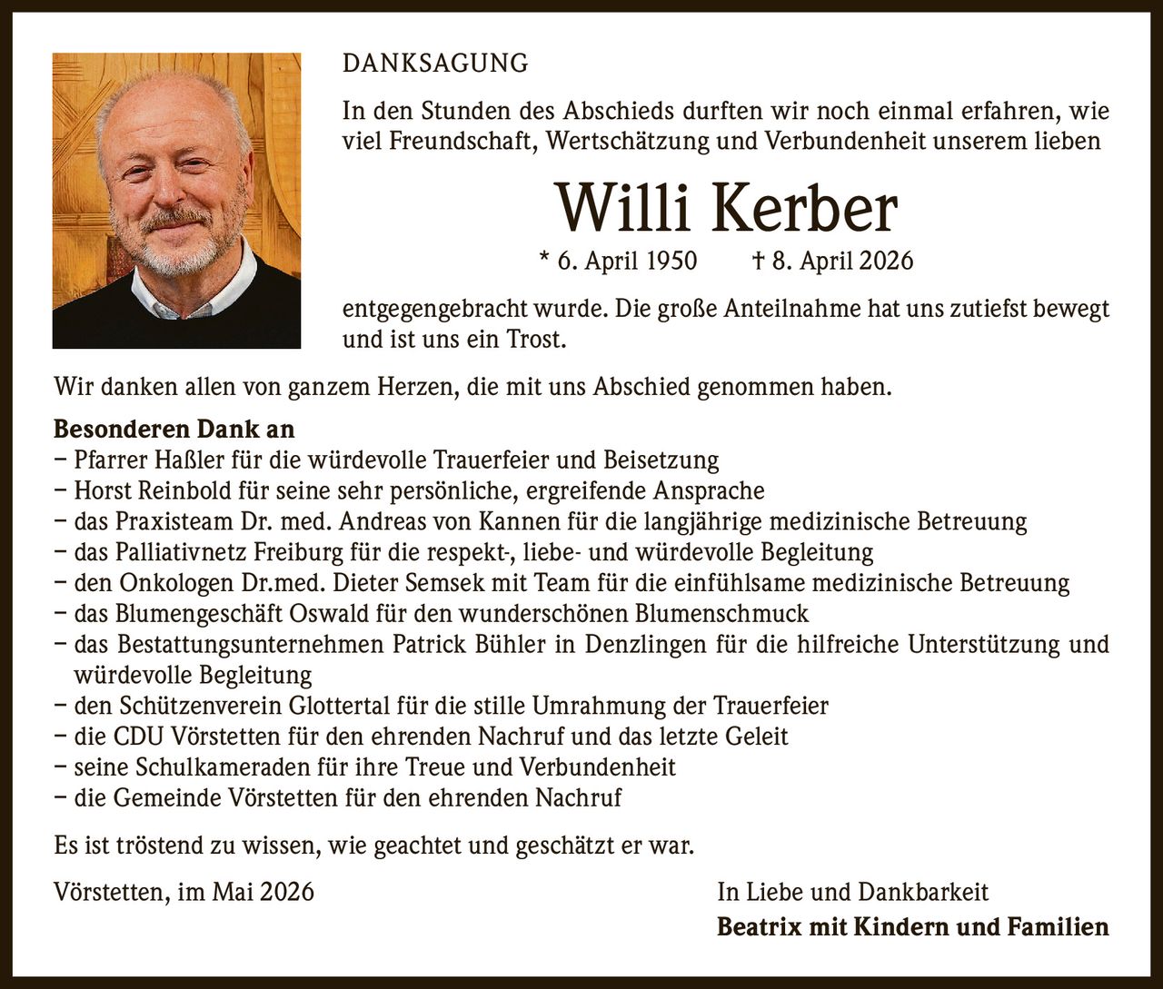 <p>DANKSAGUNG</p><p>In den Stunden des Abschieds durften wir noch einmal erfahren, wie viel Freundschaft, Wertschätzung und Verbundenheit unserem lieben <strong>Willi Kerber</strong><br>* 6. April 1950 † 8. April 2026<br>entgegengebracht wurde. Die große Anteilnahme hat uns zutiefst bewegt und ist uns ein Trost.</p><p>Wir danken allen von ganzem Herzen, die mit uns Abschied genommen haben.</p><p><strong>Besonderen Dank an</strong><br>– Pfarrer Haßler für die würdevolle Trauerfeier und Beisetzung<br>– Horst Reinbold für seine sehr persönliche, ergreifende Ansprache<br>– das Praxisteam Dr. med. Andreas von Kannen für die langjährige medizinische Betreuung<br>– das Palliativnetz Freiburg für die respekt-, liebe- und würdevolle Begleitung<br>– den Onkologen Dr.med. Dieter Semsek mit Team für die einfühlsame medizinische Betreuung<br>– das Blumengeschäft Oswald für den wunderschönen Blumenschmuck<br>– das Bestattungsunternehmen Patrick Bühler in Denzlingen für die hilfreiche Unterstützung und würdevolle Begleitung<br>– den Schützenverein Glottertal für die stille Umrahmung der Trauerfeier<br>– die CDU Vörstetten für den ehrenden Nachruf und das letzte Geleit<br>– seine Schulkameraden für ihre Treue und Verbundenheit<br>– die Gemeinde Vörstetten für den ehrenden Nachruf</p><p>Es ist tröstend zu wissen, wie geachtet und geschätzt er war.</p><p>Vörstetten, im Mai 2026 <i>In Liebe und Dankbarkeit</i><br><strong>Beatrix mit Kindern und Familien</strong></p>