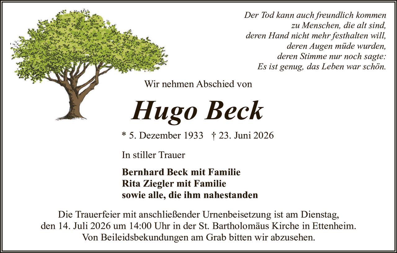 <p><i>Der Tod kann auch freundlich kommen zu Menschen, die alt sind, deren Hand nicht mehr festhalten will, deren Augen müde wurden, deren Stimme nur noch sagte: Es ist genug, das Leben war schön.</i></p>

<p>Wir nehmen Abschied von</p>

<p><strong>Hugo Beck</strong></p>

<p>* 5. Dezember 1933  † 23. Juni 2026</p>

<p>In stiller Trauer</p>

<p><strong>Bernhard Beck mit Familie<br/>Rita Ziegler mit Familie<br/>sowie alle, die ihm nahestanden</strong></p>

<p>Die Trauerfeier mit anschließender Urnenbeisetzung ist am Dienstag, den 14. Juli 2026 um 14:00 Uhr in der St. Bartholomäus Kirche in Ettenheim. Von Beileidsbekundungen am Grab bitten wir abzusehen.</p>