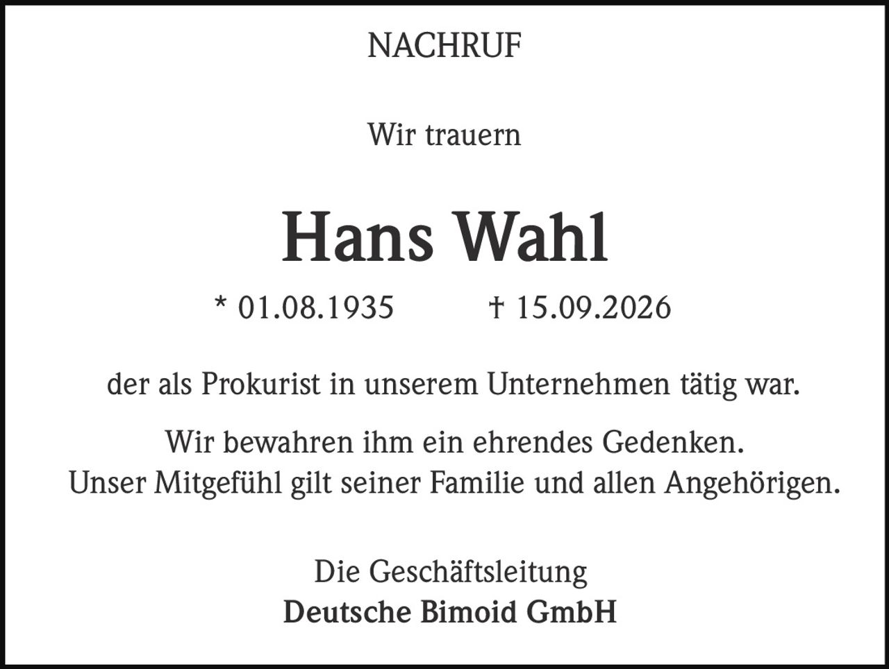 <p><strong>NACHRUF</strong></p><p><strong>Wir trauern</strong></p><p><strong>Hans Wahl</strong></p><p>* 01.08.1935 † 15.09.2026</p><p>der als Prokurist in unserem Unternehmen tätig war.</p><p>Wir bewahren ihm ein ehrendes Gedenken. Unser Mitgefühl gilt seiner Familie und allen Angehörigen.</p><p>Die Geschäftsleitung<br>Deutsche Bimoid GmbH</p>