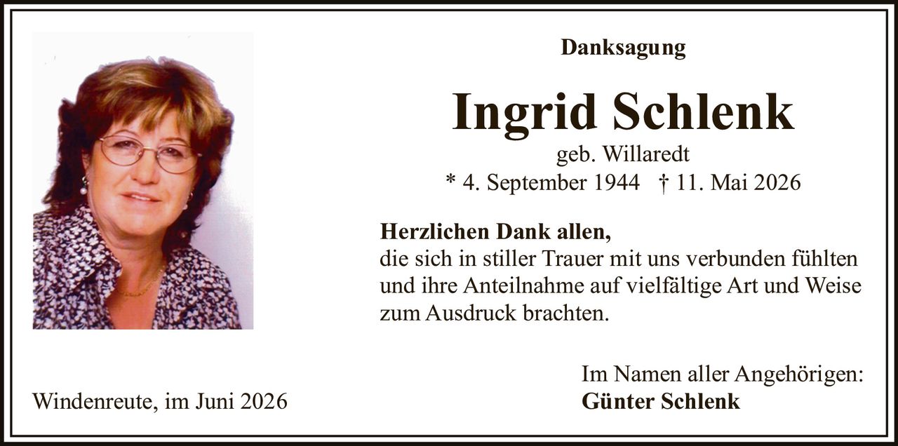 <p><strong>Danksagung</strong></p>

<p><strong>Ingrid Schlenk</strong><br>geb. Willaredt<br>* 4. September 1944 † 11. Mai 2026</p>

<p><strong>Herzlichen Dank allen,</strong><br>die sich in stiller Trauer mit uns verbunden fühlten<br>und ihre Anteilnahme auf vielfältige Art und Weise<br>zum Ausdruck brachten.</p>

<p>Im Namen aller Angehörigen:<br><strong>Günter Schlenk</strong></p>

<p>Windenreute, im Juni 2026</p>
