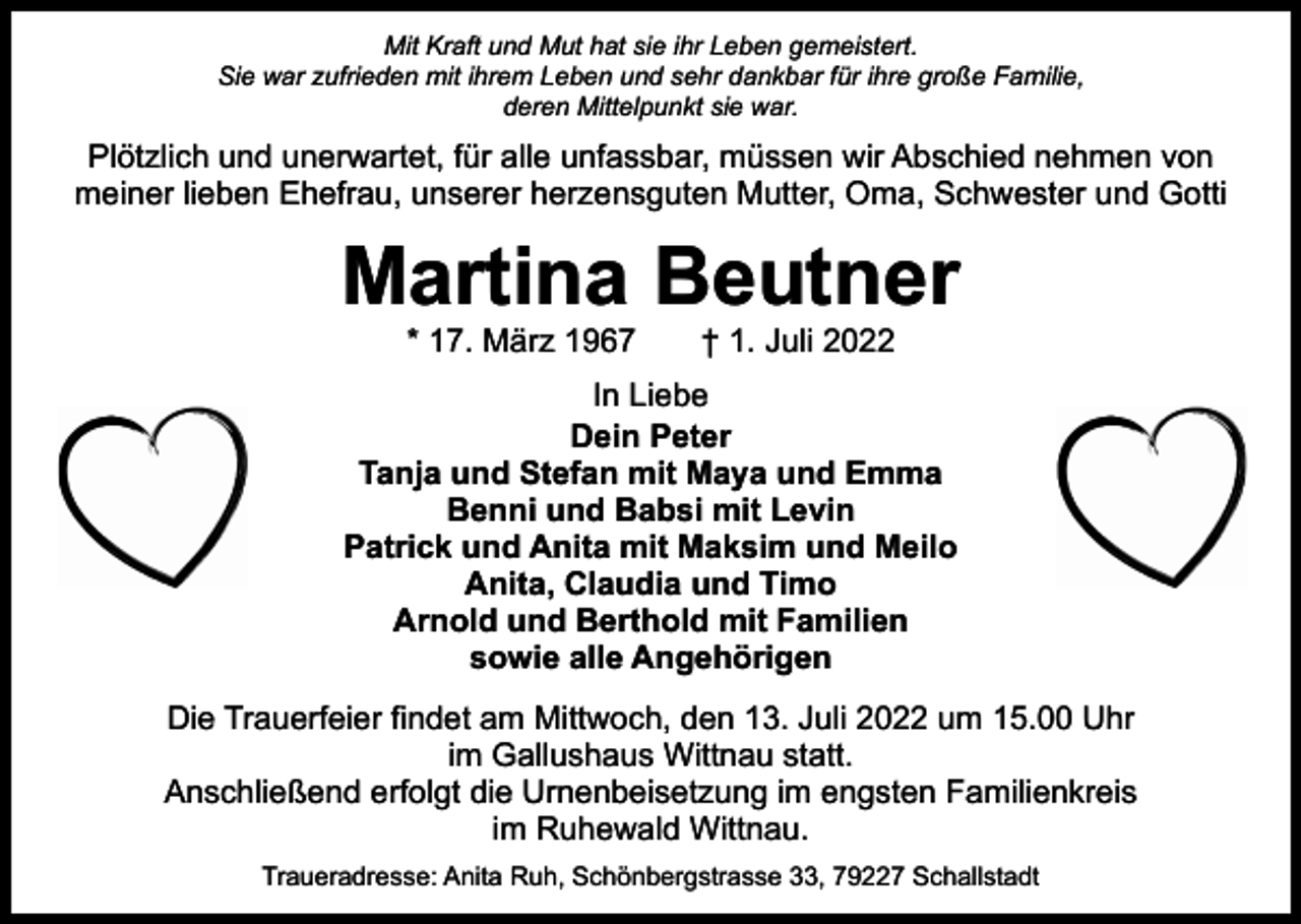 <p>Mit Kraft und Mut hat sie ihr Leben gemeistert.<br />Sie war zufrieden mit ihrem Leben und sehr dankbar für ihre große Familie,<br />deren Mittelpunkt sie war.</p><p>Plötzlich und unerwartet, für alle unfassbar, müssen wir Abschied nehmen von<br />meiner lieben Ehefrau, unserer herzensguten Mutter, Oma, Schwester und Gotti</p><p>Martina Beutner<br />* 17. März 1967 † 1. Juli 2022</p><p>In Liebe<br />Dein Peter<br />Tanja und Stefan mit Maya und Emma<br />Benni und Babsi mit Levin<br />Patrick und Anita mit Maksim und Meilo<br />Anita, Claudia und Timo<br />Arnold und Berthold mit Familien<br />sowie alle Angehörigen<br />Die Trauerfeier findet am Mittwoch, den 13. Juli 2022 um 15.00 Uhr<br />im Gallushaus Wittnau statt.<br />Anschließend erfolgt die Urnenbeisetzung im engsten Familienkreis<br />im Ruhewald Wittnau.<br />Traueradresse: Anita Ruh, Schönbergstrasse 33, 79227 Schallstadt</p>