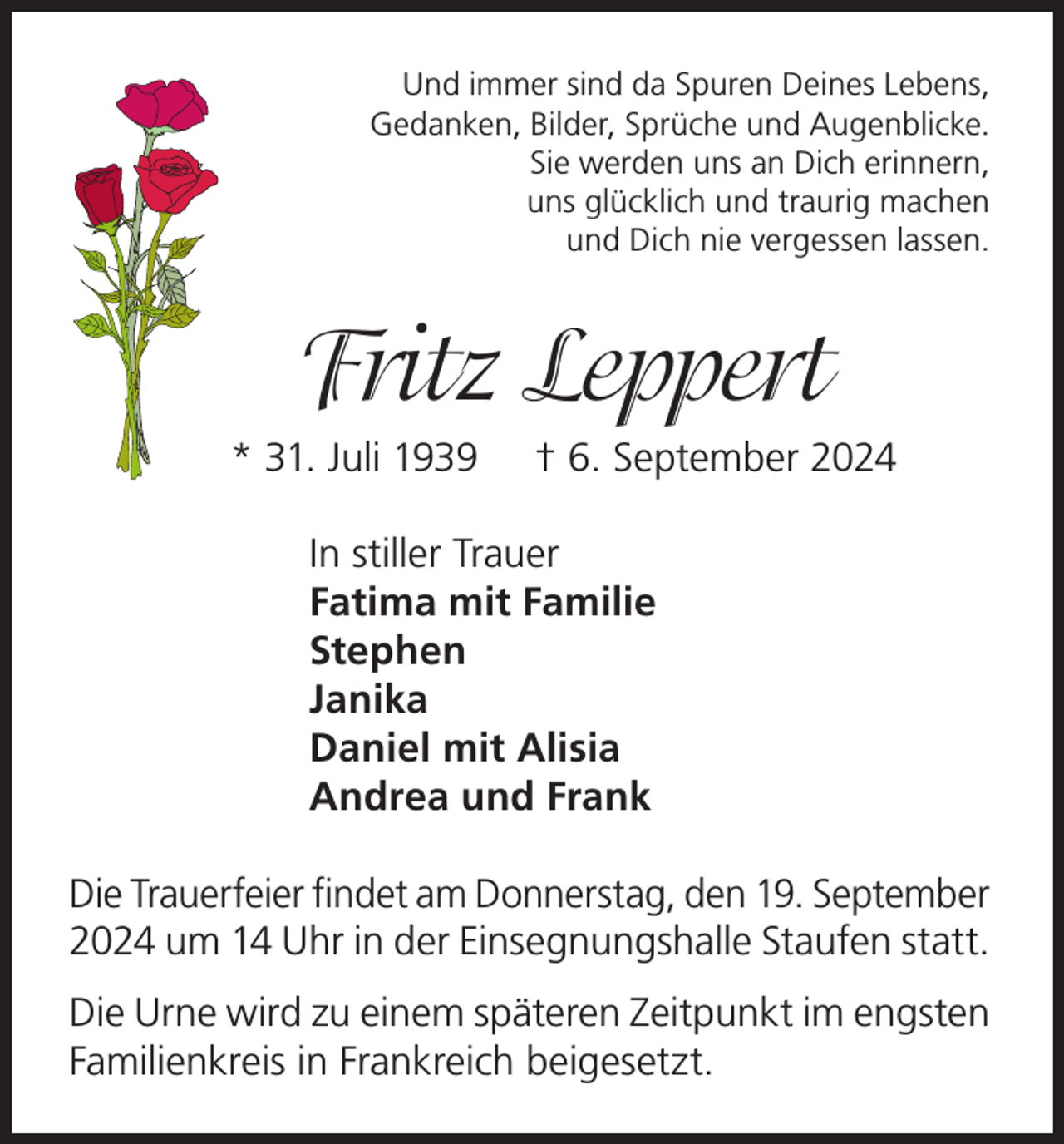 <p>Und immer sind da Spuren Deines Lebens,<br />Gedanken, Bilder, Sprüche und Augenblicke.<br />Sie werden uns an Dich erinnern,<br />uns glücklich und traurig machen<br />und Dich nie vergessen lassen.</p><p>Fritz Leppert<br />* 31. Juli 1939</p><p>† 6. September 2024</p><p>In stiller Trauer<br />Fatima mit Familie<br />Stephen<br />Janika<br />Daniel mit Alisia<br />Andrea und Frank<br />Die Trauerfeier findet am Donnerstag, den 19. September<br />2024 um 14 Uhr in der Einsegnungshalle Staufen statt.<br />Die Urne wird zu einem späteren Zeitpunkt im engsten<br />Familienkreis in Frankreich beigesetzt.</p>