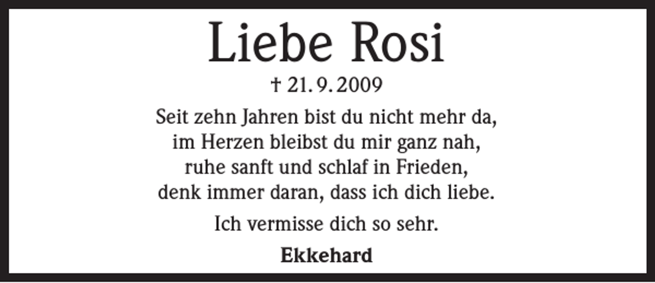 <p>Liebe Rosi</p><p>† 21. 9. 2009<br />Seit zehn Jahren bist du nicht mehr da,<br />im Herzen bleibst du mir ganz nah,<br />ruhe sanft und schlaf in Frieden,<br />denk immer daran, dass ich dich liebe.<br />Ich vermisse dich so sehr.<br />Ekkehard</p>