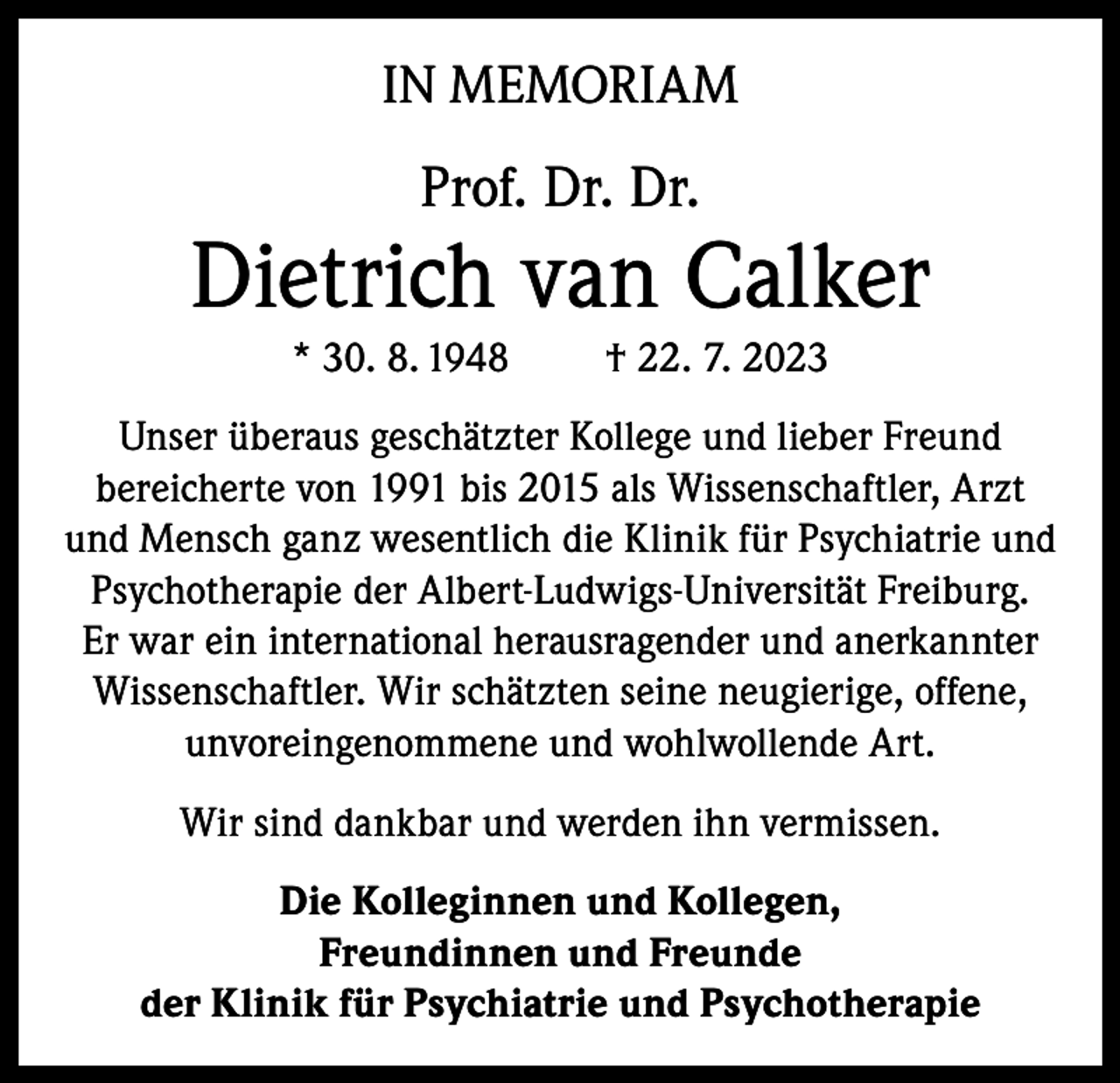 <p>IN MEMORIAM</p><p>Prof. Dr. Dr.</p><p>Dietrich van Calker<br />* 30. 8. 1948</p><p>† 22. 7. 2023</p><p>Unser überaus geschätzter Kollege und lieber Freund<br />bereicherte von 1991 bis 2015 als Wissenschaftler, Arzt<br />und Mensch ganz wesentlich die Klinik für Psychiatrie und<br />Psychotherapie der Albert-Ludwigs-Universität Freiburg.<br />Er war ein international herausragender und anerkannter<br />Wissenschaftler. Wir schätzten seine neugierige, offene,<br />unvoreingenommene und wohlwollende Art.<br />Wir sind dankbar und werden ihn vermissen.<br />Die Kolleginnen und Kollegen,<br />Freundinnen und Freunde<br />der Klinik für Psychiatrie und Psychotherapie</p>
