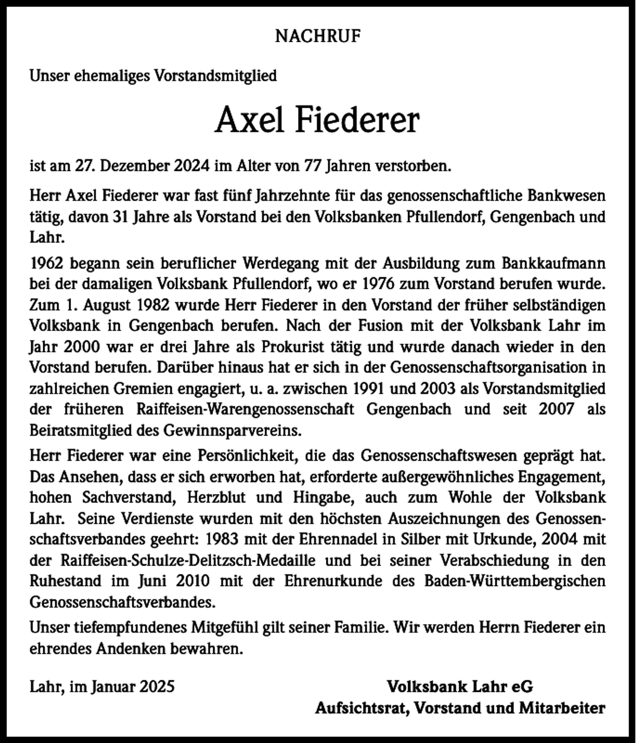 <p>NACHRUF<br />Unser ehemaliges Vorstandsmitglied</p><p>Axel Fiederer<br />ist am 27. Dezember 2024 im Alter von 77 Jahren verstorben.<br />Herr Axel Fiederer war fast fünf Jahrzehnte für das genossenschaftliche Bankwesen<br />tätig, davon 31 Jahre als Vorstand bei den Volksbanken Pfullendorf, Gengenbach und<br />Lahr.<br />1962 begann sein beruflicher Werdegang mit der Ausbildung zum Bankkaufmann<br />bei der damaligen Volksbank Pfullendorf, wo er 1976 zum Vorstand berufen wurde.<br />Zum 1. August 1982 wurde Herr Fiederer in den Vorstand der früher selbständigen<br />Volksbank in Gengenbach berufen. Nach der Fusion mit der Volksbank Lahr im<br />Jahr 2000 war er drei Jahre als Prokurist tätig und wurde danach wieder in den<br />Vorstand berufen. Darüber hinaus hat er sich in der Genossenschaftsorganisation in<br />zahlreichen Gremien engagiert, u. a. zwischen 1991 und 2003 als Vorstandsmitglied<br />der früheren Raiffeisen-Warengenossenschaft Gengenbach und seit 2007 als<br />Beiratsmitglied des Gewinnsparvereins.<br />Herr Fiederer war eine Persönlichkeit, die das Genossenschaftswesen geprägt hat.<br />Das Ansehen, dass er sich erworben hat, erforderte außergewöhnliches Engagement,<br />hohen Sachverstand, Herzblut und Hingabe, auch zum Wohle der Volksbank<br />Lahr. Seine Verdienste wurden mit den höchsten Auszeichnungen des Genossenschaftsverbandes geehrt: 1983 mit der Ehrennadel in Silber mit Urkunde, 2004 mit<br />der Raiffeisen-Schulze-Delitzsch-Medaille und bei seiner Verabschiedung in den<br />Ruhestand im Juni 2010 mit der Ehrenurkunde des Baden-Württembergischen<br />Genossenschaftsverbandes.<br />Unser tiefempfundenes Mitgefühl gilt seiner Familie. Wir werden Herrn Fiederer ein<br />ehrendes Andenken bewahren.<br />Lahr, im Januar 2025</p><p>Volksbank Lahr eG<br />Aufsichtsrat, Vorstand und Mitarbeiter</p>