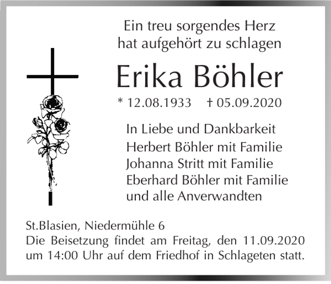 <p>Ein treu sorgendes Herz<br />hat aufgehört zu schlagen</p><p>Erika Böhler<br />* 12.08.1933</p><p>† 05.09.2020</p><p>In Liebe und Dankbarkeit<br />Herbert Böhler mit Familie<br />Johanna Stritt mit Familie<br />Eberhard Böhler mit Familie<br />und alle Anverwandten<br />St.Blasien, Niedermühle 6<br />Die Beisetzung findet am Freitag, den 11.09.2020<br />um 14:00 Uhr auf dem Friedhof in Schlageten statt.</p>