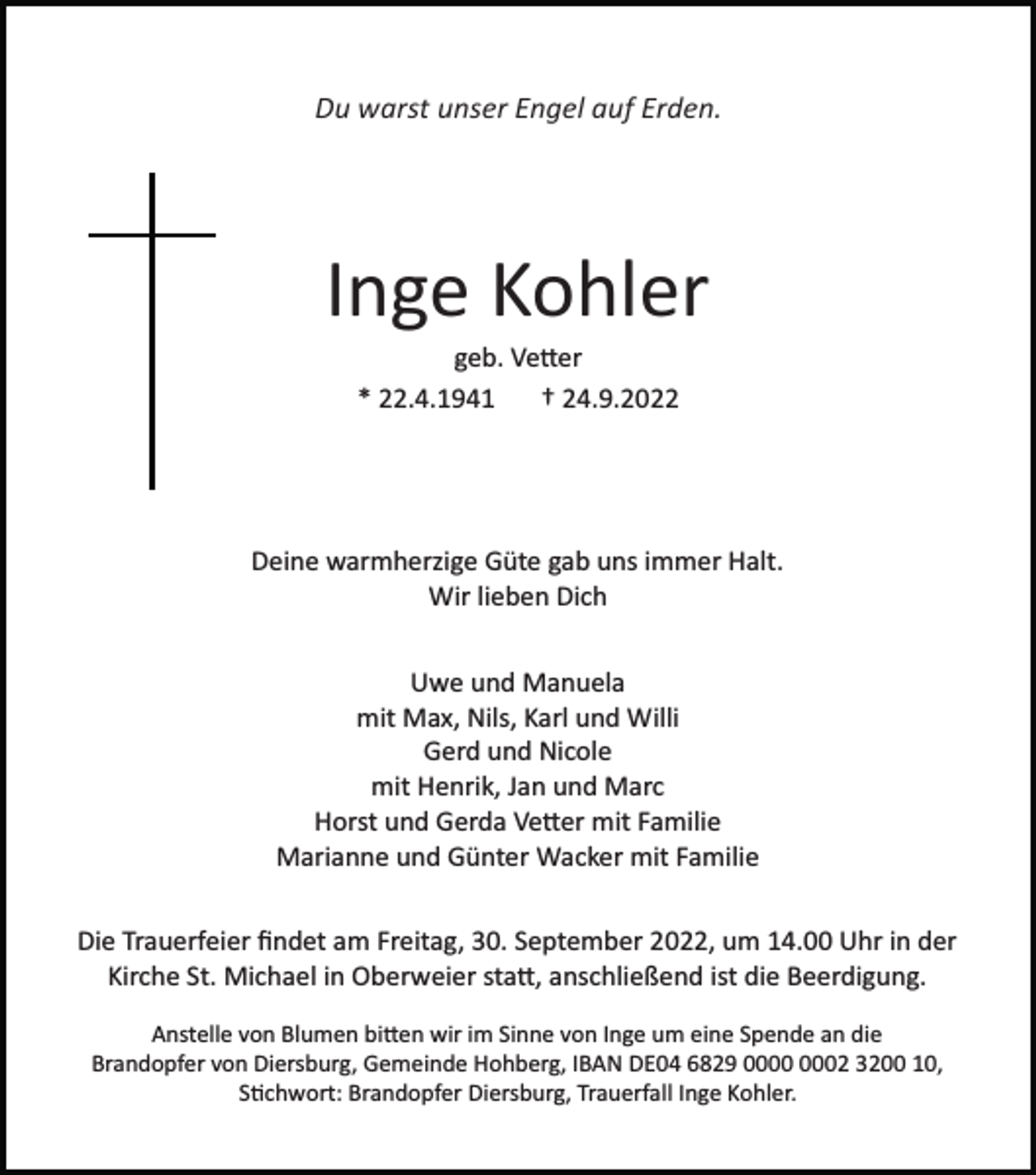 <p>Du warst unser Engel auf Erden.</p><p>Inge Kohler<br />geb. Vetter<br />* 22.4.1941<br />† 24.9.2022</p><p>Deine warmherzige Güte gab uns immer Halt.<br />Wir lieben Dich<br />Uwe und Manuela<br />mit Max, Nils, Karl und Willi<br />Gerd und Nicole<br />mit Henrik, Jan und Marc<br />Horst und Gerda Vetter mit Familie<br />Marianne und Günter Wacker mit Familie<br />Die Trauerfeier ﬁndet am Freitag, 30. September 2022, um 14.00 Uhr in der<br />Kirche St. Michael in Oberweier statt, anschließend ist die Beerdigung.<br />Anstelle von Blumen bitten wir im Sinne von Inge um eine Spende an die<br />Brandopfer von Diersburg, Gemeinde Hohberg, IBAN DE04 6829 02 3200 10,<br />Stichwort: Brandopfer Diersburg, Trauerfall Inge Kohler.</p>
