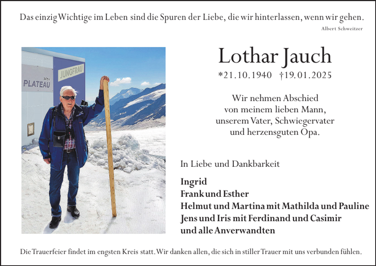 <p>Das einzig Wichtige im Leben sind die Spuren der Liebe, die wir hinterlassen, wenn wir gehen.<br />Albert Schweitzer</p><p>Lothar Jauch<br />*21.10.1940 †19. 01.2025</p><p>Wir nehmen Abschied<br />von meinem lieben Mann,<br />unserem Vater, Schwiegervater<br />und herzensguten Opa.<br />In Liebe und Dankbarkeit<br />Ingrid<br />Frank und Esther<br />Helmut und Martina mit Mathilda und Pauline<br />Jens und Iris mit Ferdinand und Casimir<br />und alle Anverwandten<br />Die Trauerfeier findet im engsten Kreis statt.Wir danken allen, die sich in stiller Trauer mit uns verbunden fühlen.</p>