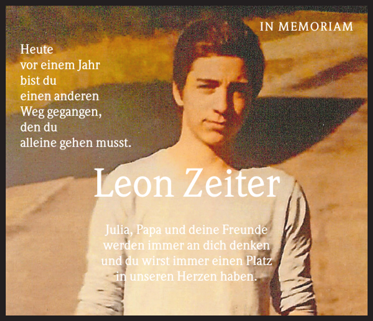 <p>IN MEMO R IAM</p><p>Heute<br />vor einem Jahr<br />bist du<br />einen anderen<br />Weg gegangen,<br />den du<br />alleine gehen musst.</p><p>Leon Zeiter<br />Julia, Papa und deine Freunde<br />werden immer an dich denken<br />und du wirst immer einen Platz<br />in unseren Herzen haben.</p>