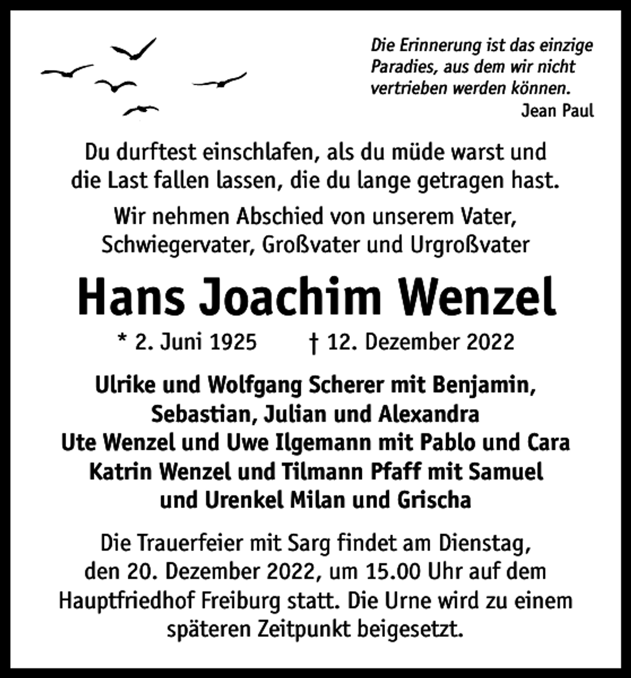<p>Die Erinnerung ist das einzige<br />Paradies, aus dem wir nicht<br />vertrieben werden können.</p><p>Jean Paul</p><p>Du durftest einschlafen, als du müde warst und<br />die Last fallen lassen, die du lange getragen hast.<br />Wir nehmen Abschied von unserem Vater,<br />Schwiegervater, Großvater und Urgroßvater</p><p>Hans Joachim Wenzel<br />* 2. Juni 1925 † 12. Dezember 2022</p><p>Ulrike und Wolfgang Scherer mit Benjamin,<br />Sebastian, Julian und Alexandra<br />Ute Wenzel und Uwe Ilgemann mit Pablo und Cara<br />Katrin Wenzel und Tilmann Pfaff mit Samuel<br />und Urenkel Milan und Grischa<br />Die Trauerfeier mit Sarg findet am Dienstag,<br />den 20. Dezember 2022, um 15.00 Uhr auf dem<br />Hauptfriedhof Freiburg statt. Die Urne wird zu einem<br />späteren Zeitpunkt beigesetzt.</p>