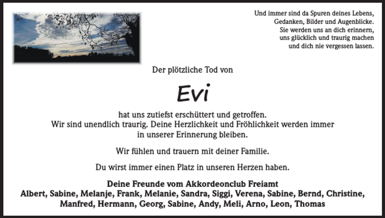 <p>Und immer sind da Spuren deines Lebens,<br />Gedanken, Bilder und Augenblicke.<br />Sie werden uns an dich erinnern,<br />uns glücklich und traurig machen<br />und dich nie vergessen lassen.</p><p>Der plötzliche Tod von</p><p>Evi</p><p>hat uns zutiefst erschüttert und getroffen.<br />Wir sind unendlich traurig. Deine Herzlichkeit und Fröhlichkeit werden immer<br />in unserer Erinnerung bleiben.<br />Wir fühlen und trauern mit deiner Familie.<br />Du wirst immer einen Platz in unseren Herzen haben.<br />Deine Freunde vom Akkordeonclub Freiamt<br />Albert, Sabine, Melanje, Frank, Melanie, Sandra, Siggi, Verena, Sabine, Bernd, Christine,<br />Manfred, Hermann, Georg, Sabine, Andy, Meli, Arno, Leon, Thomas</p>