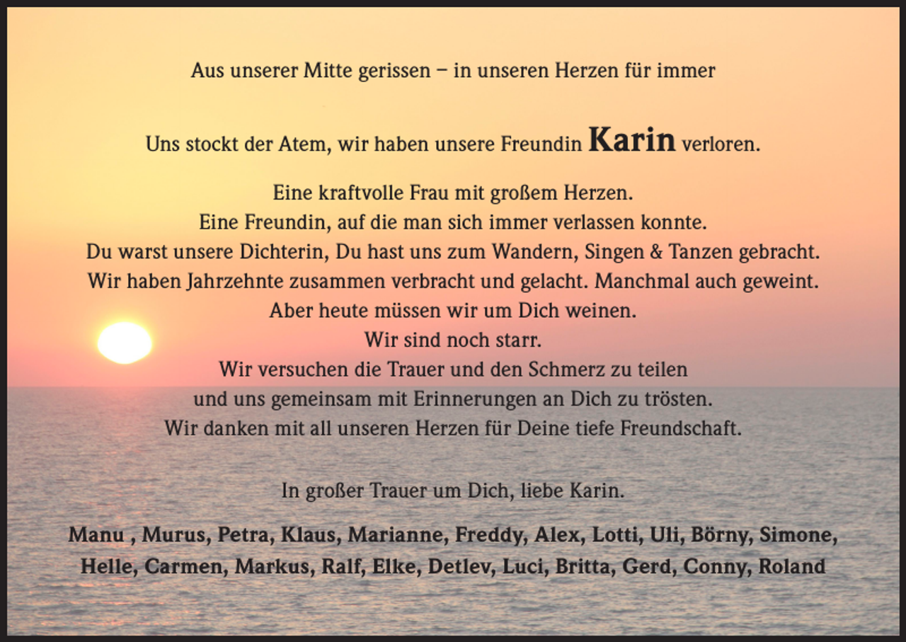 <p>Aus unserer Mitte gerissen – in unseren Herzen für immer<br />Uns stockt der Atem, wir haben unsere Freundin</p><p>Karin verloren.</p><p>Eine kraftvolle Frau mit großem Herzen.<br />Eine Freundin, auf die man sich immer verlassen konnte.<br />Du warst unsere Dichterin, Du hast uns zum Wandern, Singen &amp; Tanzen gebracht.<br />Wir haben Jahrzehnte zusammen verbracht und gelacht. Manchmal auch geweint.<br />Aber heute müssen wir um Dich weinen.<br />Wir sind noch starr.<br />Wir versuchen die Trauer und den Schmerz zu teilen<br />und uns gemeinsam mit Erinnerungen an Dich zu trösten.<br />Wir danken mit all unseren Herzen für Deine tiefe Freundschaft.<br />In großer Trauer um Dich, liebe Karin.<br />Manu , Murus, Petra, Klaus, Marianne, Freddy, Alex, Lotti, Uli, Börny, Simone,<br />Helle, Carmen, Markus, Ralf, Elke, Detlev, Luci, Britta, Gerd, Conny, Roland</p>