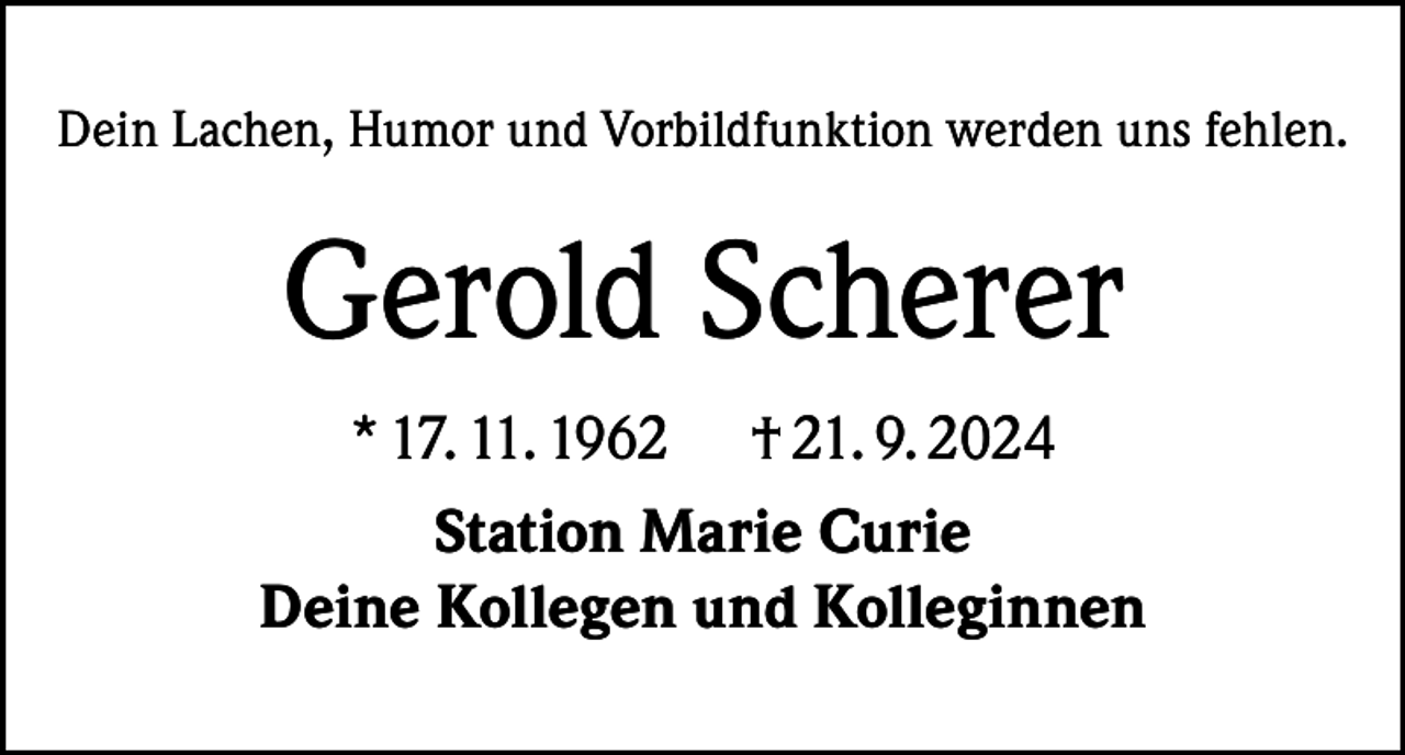 <p>Dein Lachen, Humor und Vorbildfunktion werden uns fehlen.</p><p>Gerold Scherer<br />* 17. 11. 1962 † 21. 9. 2024<br />Station Marie Curie<br />Deine Kollegen und Kolleginnen</p>