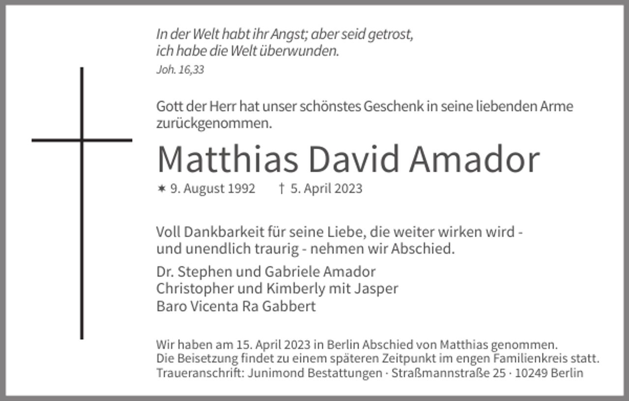 <p>In der Welt habt ihr Angst; aber seid getrost,<br />ich habe die Welt überwunden.<br />Joh. 16,33</p><p>Gott der Herr hat unser schönstes Geschenk in seine liebenden Arme<br />zurückgenommen.</p><p>Matthias David Amador<br /> 9. August 1992</p><p>† 5. April 2023</p><p>Voll Dankbarkeit für seine Liebe, die weiter wirken wird und unendlich traurig - nehmen wir Abschied.<br />Dr. Stephen und Gabriele Amador<br />Christopher und Kimberly mit Jasper<br />Baro Vicenta Ra Gabbert<br />Wir haben am 15. April 2023 in Berlin Abschied von Matthias genommen.<br />Die Beisetzung findet zu einem späteren Zeitpunkt im engen Familienkreis statt.<br />Traueranschrift: Junimond Bestattungen . Straßmannstraße 25 . 10249 Berlin</p>