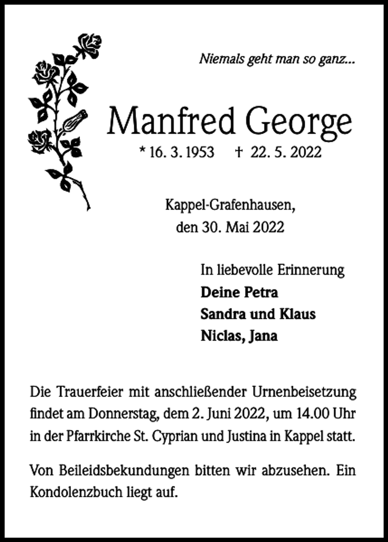 <p>Niemals geht man so ganz...</p><p>Manfred George<br />* 16. 3. 1953</p><p>† 22. 5. 2022</p><p>Kappel-Grafenhausen,<br />den 30. Mai 2022<br />In liebevolle Erinnerung<br />Deine Petra<br />Sandra und Klaus<br />Niclas, Jana<br />Die Trauerfeier mit anschließender Urnenbeisetzung<br />findet am Donnerstag, dem 2. Juni 2022, um 14.00 Uhr<br />in der Pfarrkirche St. Cyprian und Justina in Kappel statt.<br />Von Beileidsbekundungen bitten wir abzusehen. Ein<br />Kondolenzbuch liegt auf.</p>