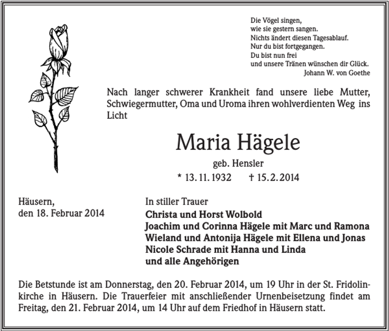 <p>Die Vögel singen,<br />wie sie gestern sangen.<br />Nichts ändert diesen Tagesablauf.<br />Nur du bist fortgegangen.<br />Du bist nun frei<br />und unsere Tränen wünschen dir Glück.<br />Johann W. von Goethe</p><p>Nach langer schwerer Krankheit fand unsere liebe Mutter,<br />Schwiegermutter, Oma und Uroma ihren wohlverdienten Weg ins<br />Licht</p><p>Maria Hägele<br />geb. Hensler<br />* 13. 11. 1932<br />† 15. 2. 2014<br />Häusern,<br />den 18. Februar 2014</p><p>In stiller Trauer<br />Christa und Horst Wolbold<br />Joachim und Corinna Hägele mit Marc und Ramona<br />Wieland und Antonija Hägele mit Ellena und Jonas<br />Nicole Schrade mit Hanna und Linda<br />und alle Angehörigen</p><p>Die Betstunde ist am Donnerstag, den 20. Februar 2014, um 19 Uhr in der St. Fridolinkirche in Häusern. Die Trauerfeier mit anschließender Urnenbeisetzung findet am<br />Freitag, den 21. Februar 2014, um 14 Uhr auf dem Friedhof in Häusern statt.</p>