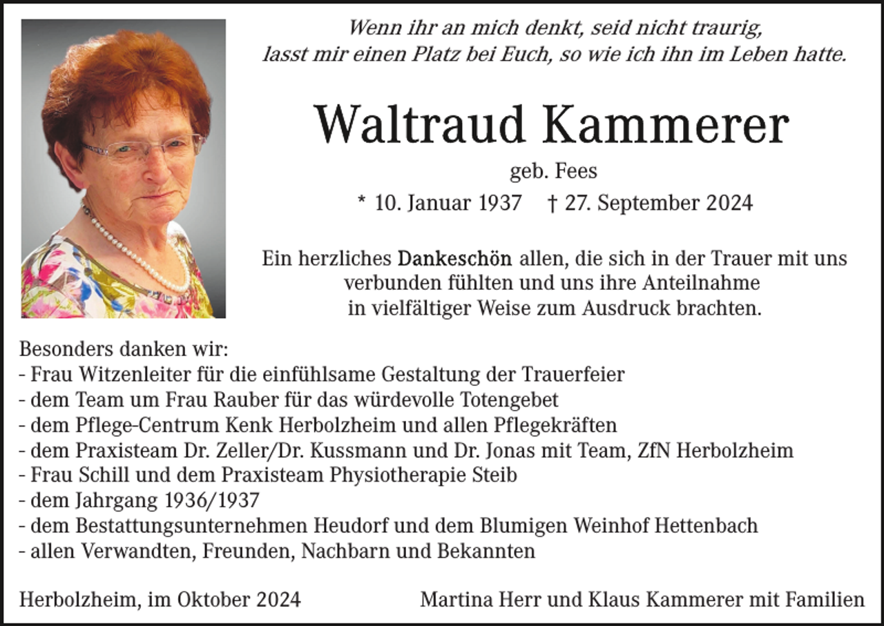 <p>Wenn ihr an mich denkt, seid nicht traurig,<br />lasst mir einen Platz bei Euch, so wie ich ihn im Leben hatte.</p><p>geb. Fees<br />* 10. Januar 1937 † 27. September 2024<br />Ein herzliches<br />allen, die sich in der Trauer mit uns<br />verbunden fühlten und uns ihre Anteilnahme<br />in vielfältiger Weise zum Ausdruck brachten.<br />Besonders danken wir:<br />- Frau Witzenleiter für die einfühlsame Gestaltung der Trauerfeier<br />- dem Team um Frau Rauber für das würdevolle Totengebet<br />- dem Pflege-Centrum Kenk Herbolzheim und allen Pflegekräften<br />- dem Praxisteam Dr. Zeller/Dr. Kussmann und Dr. Jonas mit Team, ZfN Herbolzheim<br />- Frau Schill und dem Praxisteam Physiotherapie Steib<br />- dem Jahrgang 1936/1937<br />- dem Bestattungsunternehmen Heudorf und dem Blumigen Weinhof Hettenbach<br />- allen Verwandten, Freunden, Nachbarn und Bekannten<br />Herbolzheim, im Oktober 2024</p><p>Martina Herr und Klaus Kammerer mit Familien</p>