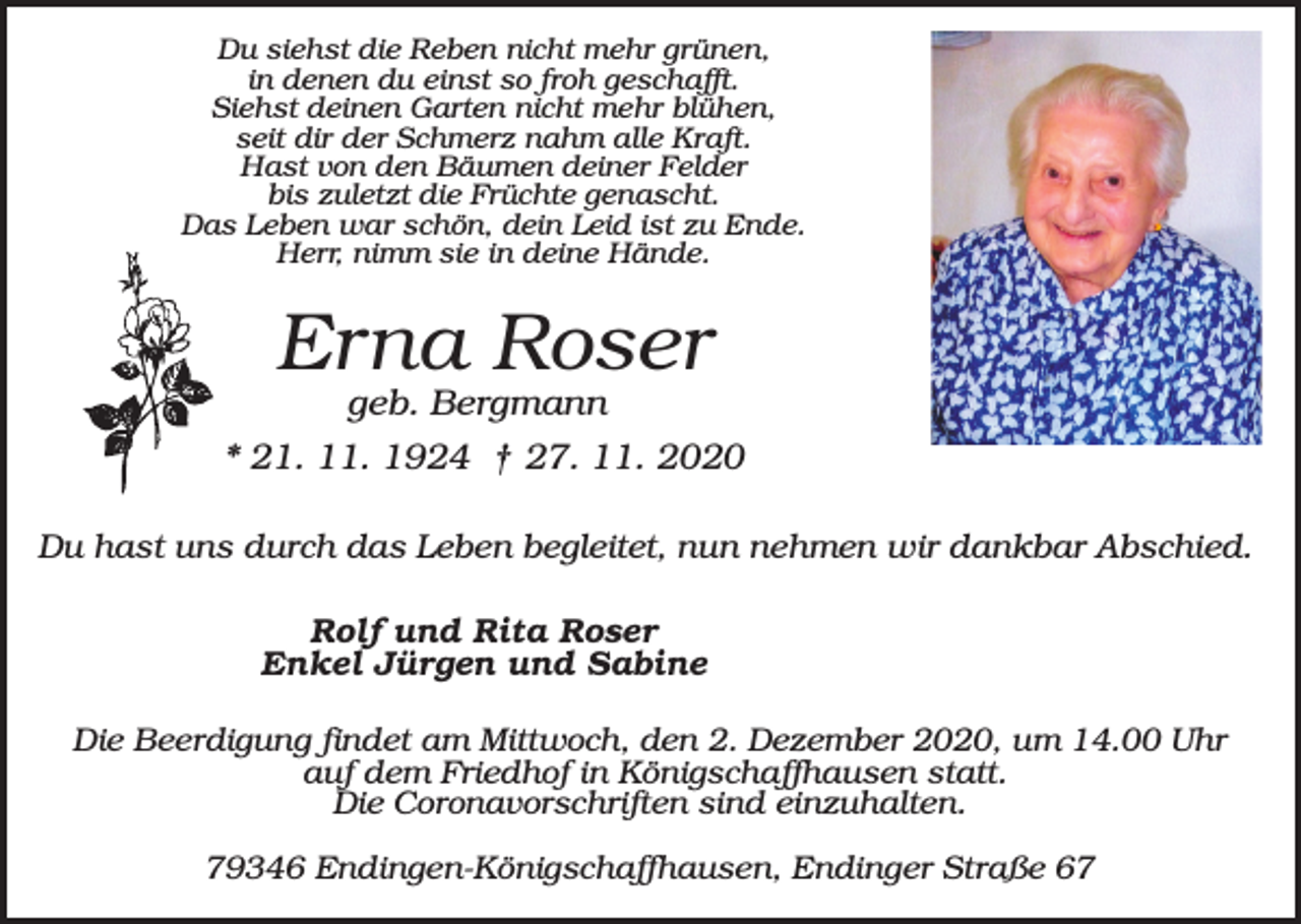 <p>Du siehst die Reben nicht mehr grünen,<br />in denen du einst so froh geschafft.<br />Siehst deinen Garten nicht mehr blühen,<br />seit dir der Schmerz nahm alle Kraft.<br />Hast von den Bäumen deiner Felder<br />bis zuletzt die Früchte genascht.<br />Das Leben war schön, dein Leid ist zu Ende.<br />Herr, nimm sie in deine Hände.</p><p>Erna Roser<br />geb. Bergmann<br />* 21. 11. 1924 † 27. 11. 2020<br />Du hast uns durch das Leben begleitet, nun nehmen wir dankbar Abschied.<br />Rolf und Rita Roser<br />Enkel Jürgen und Sabine<br />Die Beerdigung findet am Mittwoch, den 2. Dezember 2020, um 14.00 Uhr<br />auf dem Friedhof in Königschaffhausen statt.<br />Die Coronavorschriften sind einzuhalten.<br />79346 Endingen-Königschaffhausen, Endinger Straße 67</p>