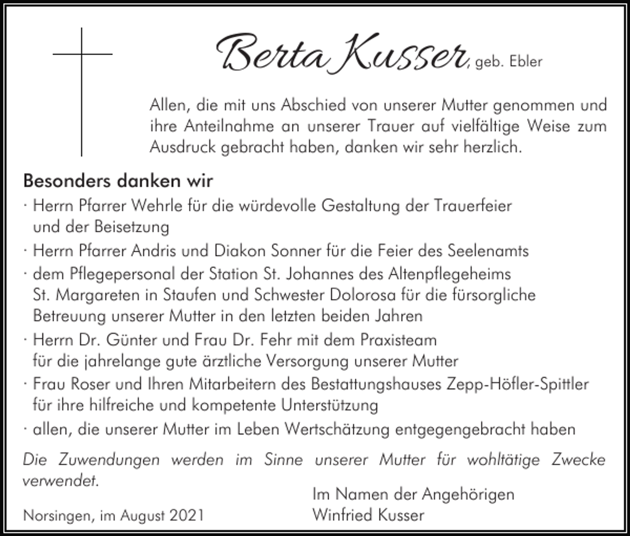 <p>Berta Kusser</p><p>, geb. Ebler</p><p>Allen, die mit uns Abschied von unserer Mutter genommen und<br />ihre Anteilnahme an unserer Trauer auf vielfältige Weise zum<br />Ausdruck gebracht haben, danken wir sehr herzlich.</p><p>Besonders danken wir<br />· Herrn Pfarrer Wehrle für die würdevolle Gestaltung der Trauerfeier<br />und der Beisetzung<br />· Herrn Pfarrer Andris und Diakon Sonner für die Feier des Seelenamts<br />· dem Pflegepersonal der Station St. Johannes des Altenpflegeheims<br />St. Margareten in Staufen und Schwester Dolorosa für die fürsorgliche<br />Betreuung unserer Mutter in den letzten beiden Jahren<br />· Herrn Dr. Günter und Frau Dr. Fehr mit dem Praxisteam<br />für die jahrelange gute ärztliche Versorgung unserer Mutter<br />· Frau Roser und Ihren Mitarbeitern des Bestattungshauses Zepp-Höfler-Spittler<br />für ihre hilfreiche und kompetente Unterstützung<br />· allen, die unserer Mutter im Leben Wertschätzung entgegengebracht haben<br />Die Zuwendungen werden im Sinne unserer Mutter für wohltätige Zwecke<br />verwendet.<br />Im Namen der Angehörigen<br />Winfried Kusser<br />Norsingen, im August 2021</p>